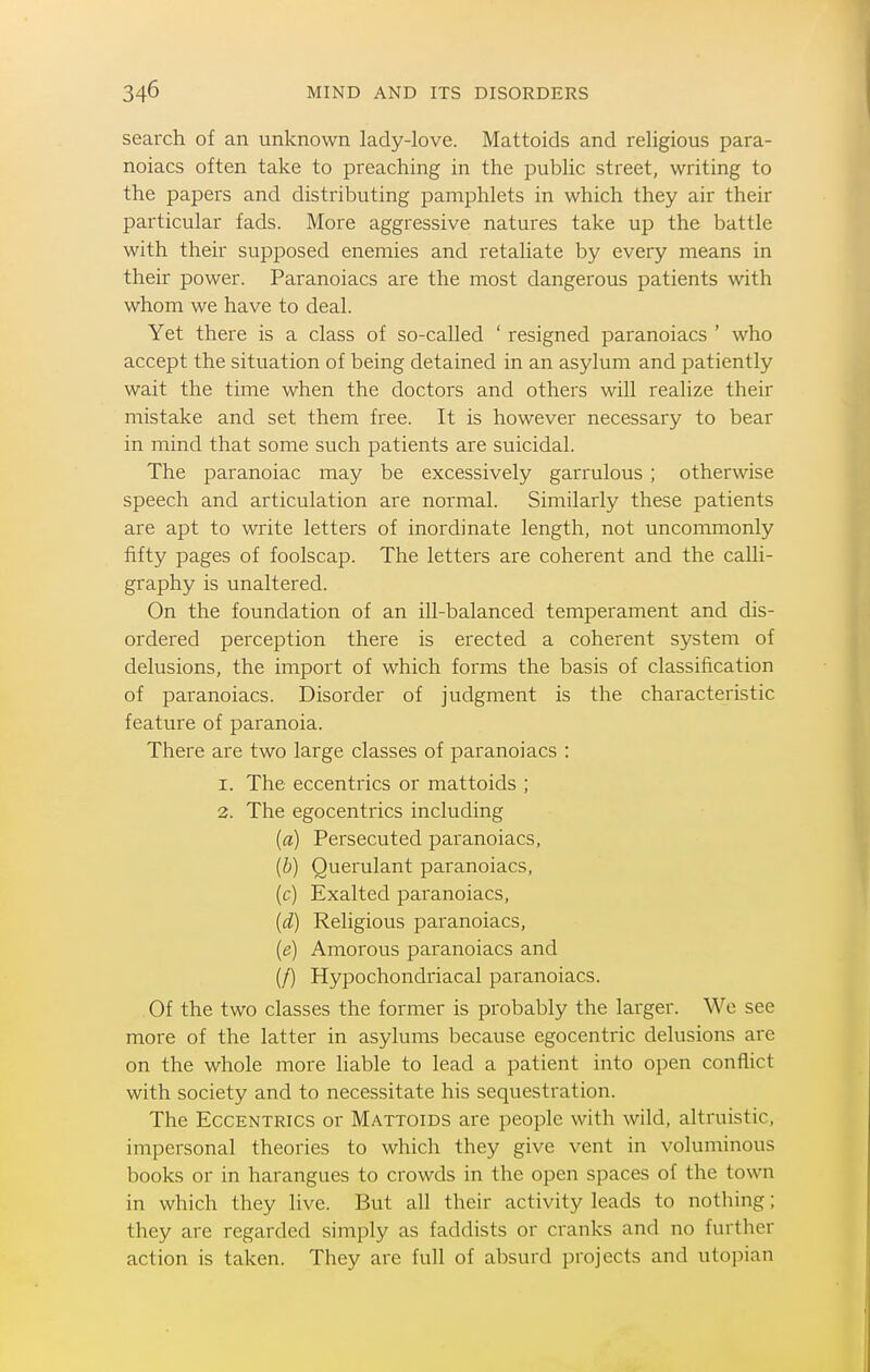 search of an unknown lady-love. Mattoids and religious para- noiacs often take to preaching in the public street, writing to the papers and distributing pamphlets in which they air their particular fads. More aggressive natures take up the battle with their supposed enemies and retaliate by every means in their power. Paranoiacs are the most dangerous patients with whom we have to deal. Yet there is a class of so-called ' resigned paranoiacs ' who accept the situation of being detained in an asylum and patiently wait the time when the doctors and others will realize their mistake and set them free. It is however necessary to bear in mind that some such patients are suicidal. The paranoiac may be excessively garrulous ; otherwise speech and articulation are normal. Similarly these patients are apt to write letters of inordinate length, not uncommonly fifty pages of foolscap. The letters are coherent and the calli- graphy is unaltered. On the foundation of an ill-balanced temperament and dis- ordered perception there is erected a coherent system of delusions, the import of which forms the basis of classification of paranoiacs. Disorder of judgment is the characteristic feature of paranoia. There are two large classes of paranoiacs : I. The eccentrics or mattoids ; 3. The egocentrics including (fl) Persecuted paranoiacs, {b) Querulant paranoiacs, (c) Exalted paranoiacs, {d) Religious paranoiacs, {e) Amorous paranoiacs and (/) Hypochondriacal paranoiacs. Of the two classes the former is probably the larger. We see more of the latter in asylums because egocentric delusions are on the whole more hable to lead a patient into open conflict with society and to necessitate his sequestration. The Eccentrics or Mattoids are people with wild, altruistic, impersonal theories to which they give vent in voluminous books or in harangues to crowds in the open spaces of the town in which they live. But all their activity leads to nothing; they are regarded simply as faddists or cranks and no further action is taken. They are full of alisurd projects and Utopian
