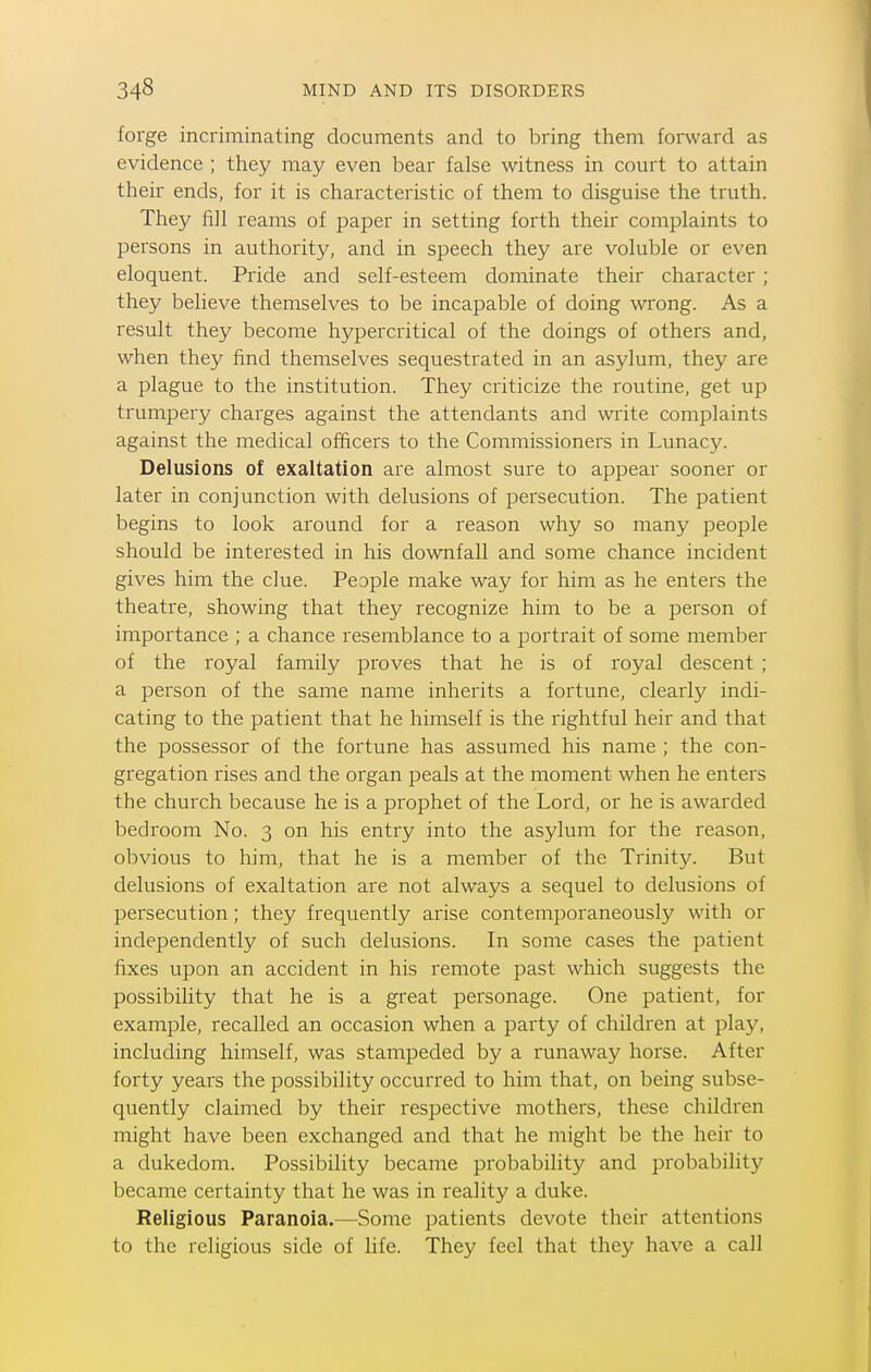 forge incriminating documents and to bring them forward as evidence ; they may even bear false witness in court to attain their ends, for it is characteristic of them to disguise the truth. They fill reams of paper in setting forth their complaints to persons in authority, and in speech they are voluble or even eloquent. Pride and self-esteem dominate their character ; they believe themselves to be incapable of doing wrong. As a result they become hypercritical of the doings of others and, when they find themselves sequestrated in an asylum, they are a plague to the institution. They criticize the routine, get up trumpery charges against the attendants and write complaints against the medical officers to the Commissioners in Lunacy. Delusions of exaltation are almost sure to appear sooner or later in conjunction with delusions of persecution. The patient begins to look around for a reason why so many people should be interested in his downfall and some chance incident gives him the clue. People make way for him as he enters the theatre, showing that they recognize him to be a person of importance ; a chance resemblance to a portrait of some member of the royal family proves that he is of royal descent ; a person of the same name inherits a fortune, clearly indi- cating to the patient that he himself is the rightful heir and that the possessor of the fortune has assumed his name ; the con- gregation rises and the organ peals at the moment when he enters the church because he is a prophet of the Lord, or he is awarded bedroom No. 3 on his entry into the asylum for the reason, obvious to him, that he is a member of the Trinity. But delusions of exaltation are not always a sequel to delusions of persecution; they frequently arise contemporaneously with or independently of such delusions. In some cases the patient fixes upon an accident in his remote past which suggests the possibility that he is a great personage. One patient, for example, recalled an occasion when a party of children at play, including himself, was stampeded by a runaway horse. After forty years the possibility occurred to him that, on being subse- quently claimed by their respective mothers, these children might have been exchanged and that he might be the heir to a dukedom. Possibility became probability and probability became certainty that he was in reality a duke. Religious Paranoia.—Some patients devote their attentions to the religious side of life. They feel that they have a call