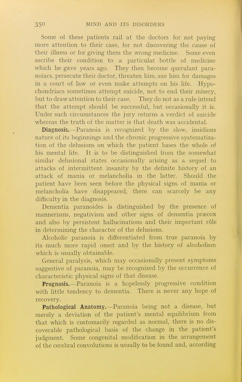 Some of these patients rail at the doctors for not paying more attention to their case, for not discovering the cause of their illness or for giving them the wrong medicine. Some even ascribe their condition to a particular bottle of medicine which he gave years ago. They then become querulant para- noiacs, persecute their doctor, threaten him, sue him for damages in a court of law or even make attempts on his life. Hypo- chondriacs sometimes attempt suicide, not to end their misery, but to draw attention to their case. They do not as a rule intend that the attempt should be successful, but occasionally it is. Under such circumstances the jury returns a verdict of suicide whereas the truth of the matter is that death was accidental. Diagnosis.—Paranoia is recognized by the slow, insidious nature of its beginnings and the chronic progressive systematiza- tion of the delusions on which the patient bases the whole of his mental life. It is to be distinguished from the somewhat similar delusional states occasionally arising as a sequel to attacks of intermittent insanity by the definite history of an attack of mania or melancholia in the latter. Should the patient have been seen before the physical signs of mania or melancholia have disappeared, there can scarcely be any difficulty in the diagnosis. Dementia paranoides is distinguished by the presence of mannerisms, negativism and other signs of dementia praecox and also by persistent hallucinations and their important role in determining the character of the delusions. Alcoholic paranoia is differentiated from true paranoia by its much more rapid onset and by the history of alcoholism which is usually obtainable. General paralysis, which may occasionally present symptoms suggestive of paranoia, may be recognized by the occurrence of characteristic physical signs of that disease. Prognosis.—Paranoia is a hopelessly progressive condition with little tendency to dementia. There is never any hope of recovery. Pathological Anatomy.—Paranoia being not a disease, but merely a deviation of the patient's mental equilibrium from that which is customarily regarded as normal, there is no dis- coverable pathological basis of the change in the patient's judgment. Some congenital modification in the arrangement of the cerebral convolutions is usually to be found and, according