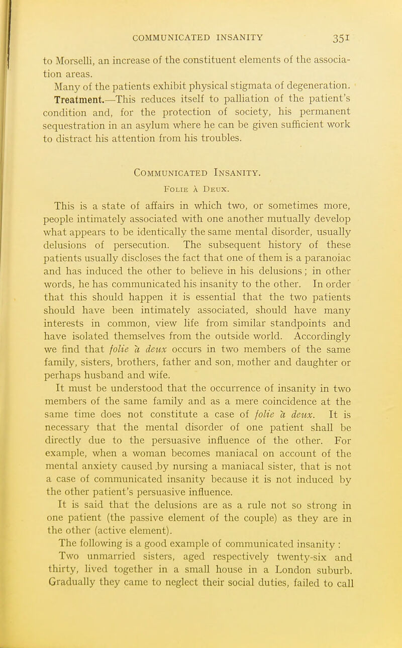 COMMUNICATED INSANITY to Morselli, an increase of the constituent elements of the associa- tion areas. Many of the patients exhibit physical stigmata of degeneration. Treatment.—This reduces itself to palliation of the patient's condition and, for the protection of society, his permanent sequestration in an asylum where he can be given sufficient work to distract his attention from his troubles. Communicated Insanity. FoLiE A Deux. This is a state of affairs in which two, or sometimes more, people intimately associated with one another mutually develop what appears to be identically the same mental disorder, usually delusions of persecution. The subsequent history of these patients usually discloses the fact that one of them is a paranoiac and has induced the other to believe in his delusions; in other words, he has communicated his insanity to the other. In order that this should happen it is essential that the two patients should have been intimately associated, should have many interests in common, view life from similar standpoints and have isolated themselves from the outside world. Accordingly we find that foUe a deux occurs in two members of the same family, sisters, brothers, father and son, mother and daughter or perhaps husband and wife. It must be understood that the occurrence of insanity in two members of the same family and as a mere coincidence at the same time does not constitute a case of foUe a deux. It is necessary that the mental disorder of one patient shall be directly due to the persuasive influence of the other. For example, when a woman becomes maniacal on account of the mental anxiety caused .by nursing a maniacal sister, that is not a case of communicated insanity because it is not induced by the other patient's persuasive influence. It is said that the delusions are as a rule not so strong in one patient (the passive element of the couple) as they are in the other (active element). The following is a good example of communicated insanity : Two unmarried sisters, aged respectively twenty-six and thirty, lived together in a small house in a London suburb. Gradually they came to neglect their social duties, failed to call