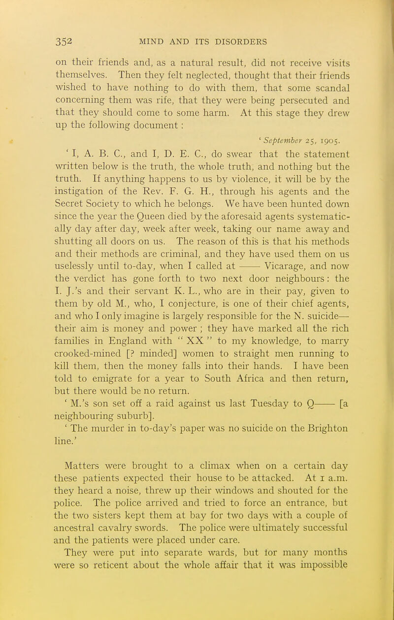 on their friends and, as a natural result, did not receive visits themselves. Then they felt neglected, thought that their friends wished to have nothing to do with them, that some scandal concerning them was rife, that they were being persecuted and that they should come to some harm. At this stage they drew up the following document: ' September 25, 1905. ' I, A. B. C, and I, D. E. C, do swear that the statement written below is the truth, the whole truth, and nothing but the truth. If anything happens to us by violence, it will be by the instigation of the Rev. F. G. H., through his agents and the Secret Society to which he belongs. We have been hunted do^vn since the year the Queen died by the aforesaid agents systematic- ally day after day, week after week, taking our name away and shutting all doors on us. The reason of this is that his methods and their methods are criminal, and they have used them on us uselessly until to-day, when I called at Vicarage, and now the verdict has gone forth to two next door neighbours: the I. J.'s and their servant K. L., who are in their pay, given to them by old M., who, I conjecture, is one of their chief agents, and who I only imagine is largely responsible for the N. suicide— their aim is money and power ; they have marked all the rich families in England with  XX  to my knowledge, to marry crooked-mined [? minded] women to straight men running to kill them, then the money falls into their hands. I have been told to emigrate for a year to South Africa and then return, but there would be no return. ' M.'s son set off a raid against us last Tuesday to Q [a neighbouring suburb]. ' The murder in to-day's paper was no suicide on the Brighton line.' Matters were brought to a climax when on a certain day these patients expected their house to be attacked. At i a.m. they heard a noise, threw up their windows and shouted for the police. The police arrived and tried to force an entrance, but the two sisters kept them at bay for two days with a couple of ancestral cavalry swords. The police were ultimately successful and the patients were placed under care. They were put into separate wards, but lor many months were so reticent about the whole affair that it was impossible