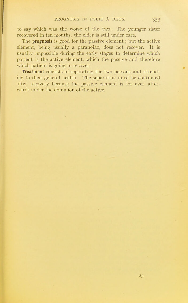 to say which was the worse of the two. The younger sister recovered in ten months, the elder is still under care. The prognosis is good for the passive element; but the active element, being usually a paranoiac, does not recover. It is usually impossible during the early stages to determine which patient is the active element, which the passive and therefore which patient is going to recover. Treatment consists of separating the two persons and attend- ing to their general health. The separation must be continued after recovery because the passive element is for ever after- wards under the dominion of the active. 23