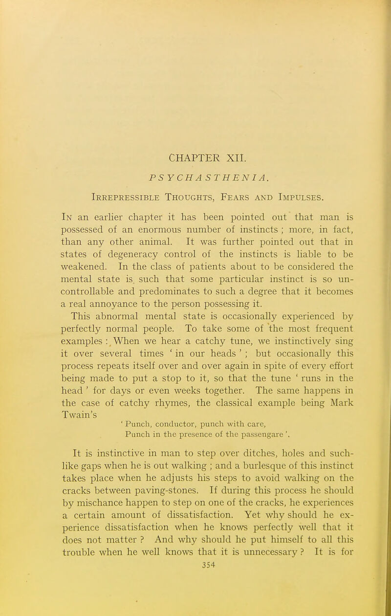 CHAPTER XII. PSYCH A ST HEN I A. Irrepressible Thoughts, Fears and Impulses. In an earlier chapter it has been pointed out that man is possessed of an enormous number of instincts ; more, in fact, than any other animal. It was further pointed out that in states of degeneracy control of the instincts is liable to be weakened. In the class of patients about to be considered the mental state is. such that some particular instinct is so un- controllable and predominates to such a degree that it becomes a real annoyance to the person possessing it. This abnormal mental state is occasionally experienced by perfectly normal people. To take some of the most frequent examples :, When we hear a catchy tune, we instinctively sing it over several times ' in our heads ' ; but occasionally this process repeats itself over and over again in spite of every effort being made to put a stop to it, so that the tune ' runs in the head ' for days or even weeks together. The same happens in the case of catchy rhymes, the classical example being Mark Twain's ' Punch, conductor, punch with care, Punch in the presence of the passengare '. It is instinctive in man to step over ditches, holes and such- like gaps when he is out walking ; and a burlesque of this instinct takes place when he adjusts his steps to avoid walking on the cracks between paving-stones. If during this process he should by mischance happen to step on one of the cracks, he experiences a certain amount of dissatisfaction. Yet why should he ex- perience dissatisfaction when he knows perfectly well that it does not matter ? And why should he put himself to aU this trouble when he well knows that it is unnecessary ? It is for 3S4