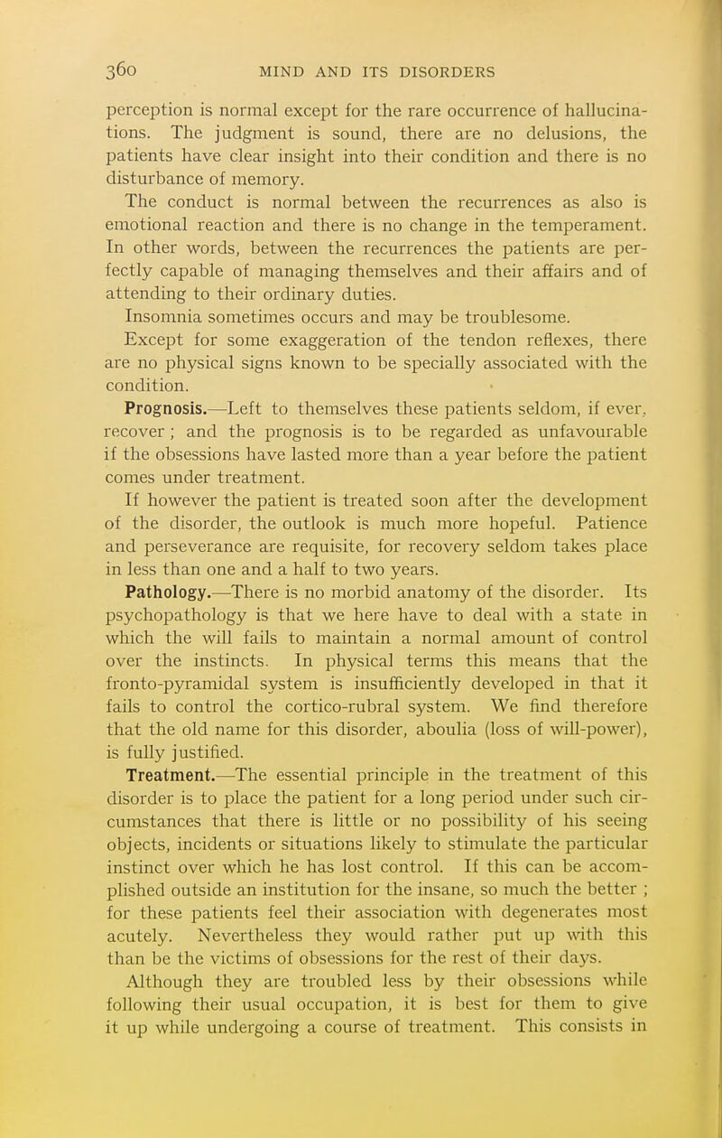perception is normal except for the rare occurrence of hallucina- tions. The judgnaent is sound, there are no delusions, the patients have clear insight into their condition and there is no disturbance of memory. The conduct is normal between the recurrences as also is emotional reaction and there is no change in the temperament. In other words, between the recurrences the patients are per- fectly capable of managing themselves and their affairs and of attending to their ordinary duties. Insomnia sometimes occurs and may be troublesome. Except for some exaggeration of the tendon reflexes, there are no physical signs known to be specially associated with the condition. Prognosis.—Left to themselves these patients seldom, if ever, recover ; and the prognosis is to be regarded as unfavourable if the obsessions have lasted more than a year before the patient comes under treatment. If however the patient is treated soon after the development of the disorder, the outlook is much more hopeful. Patience and perseverance are requisite, for recovery seldom takes place in less than one and a half to two years. Pathology.—There is no morbid anatomy of the disorder. Its psychopathology is that we here have to deal with a state in which the will fails to maintain a normal amount of control over the instincts. In physical terms this means that the fronto-pyramidal system is insufficiently developed in that it fails to control the cortico-rubral system. We find therefore that the old name for this disorder, aboulia (loss of will-power), is fully justified. Treatment.—The essential principle in the treatment of this disorder is to place the patient for a long period under such cir- cumstances that there is little or no possibility of his seeing objects, incidents or situations likely to stimulate the particular instinct over which he has lost control. If this can be accom- plished outside an institution for the insane, so much the better ; for these patients feel their association with degenerates most acutely. Nevertheless they would rather put up with this than be the victims of obsessions for the rest of their days. Although they are troubled less by their obsessions while following their usual occupation, it is best for them to give it up while undergoing a course of treatment. This consists in
