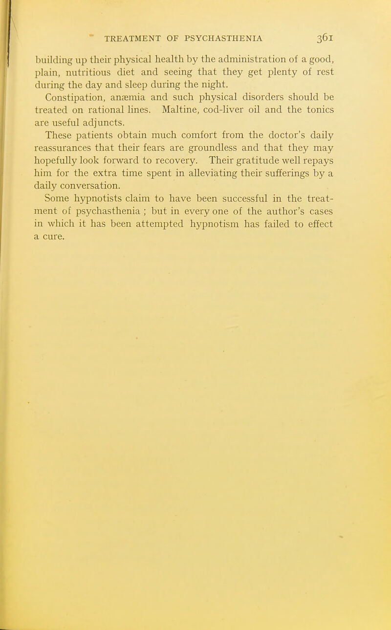 building up their physical health by the administration of a good, plain, nutritious diet and seeing that they get plenty of rest during the day and sleep during the night. Constipation, anaemia and such physical disorders should be treated on rational lines. Maltine, cod-liver oil and the tonics are useful adjuncts. These patients obtain much comfort from the doctor's daily reassurances that their fears are groundless and that they may hopefully look forward to recovery. Their gratitude well repays him for the extra time spent in alleviating their sufferings by a daily conversation. Some hypnotists claim to have been successful in the treat- ment of psychasthenia ; but in everyone of the author's cases in which it has been attempted hypnotism has failed to effect a cure.