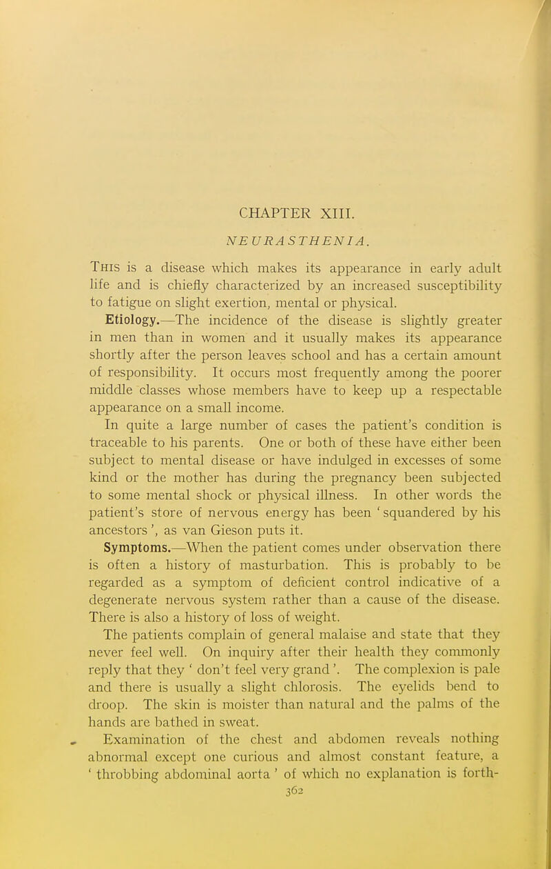 NEURASTHENIA. This is a disease which makes its appearance in early adult life and is chiefly characterized by an increased susceptibility to fatigue on slight exertion, mental or physical. Etiology.—The incidence of the disease is slightly greater in men than in women and it usually makes its appearance shortly after the person leaves school and has a certain amount of responsibility. It occurs most frequently among the poorer middle classes whose members have to keep up a respectable appearance on a small income. In quite a large number of cases the patient's condition is traceable to his parents. One or both of these have either been subject to mental disease or have indulged in excesses of some kind or the mother has during the pregnancy been subjected to some mental shock or physical illness. In other words the patient's store of nervous energy has been ' squandered by his ancestors ', as van Gieson puts it. Symptoms.—When the patient comes under observation there is often a history of masturbation. This is probably to be regarded as a symptom of deficient control indicative of a degenerate nervous system rather than a cause of the disease. There is also a history of loss of weight. The patients complain of general malaise and state that they never feel well. On inquiry after their health they commonly reply that they ' don't feel very grand '. The complexion is pale and there is usually a slight chlorosis. The eyelids bend to droop. The skin is moister than natural and the palms of the hands are bathed in sweat. Examination of the chest and abdomen reveals nothing abnormal except one curious and almost constant feature, a ' throbbing abdominal aorta ' of which no explanation is forth-