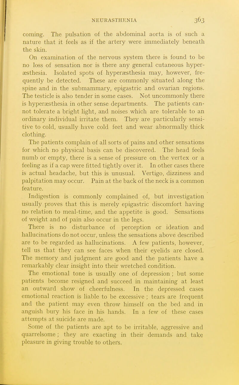 coming. The pulsation of the abdominal aorta is of such a nature that it feels as if the artery were immediately beneath the skin. On examination of the nervous system there is found to be no loss of sensation nor is there any general cutaneous hyper- aesthesia. Isolated spots of hypersesthesia may, however, fre- quently be detected. These are commonly situated along the spine and in the submammary, epigastric and ovarian regions. The testicle is also tender in some cases. Not uncommonly there is hypersesthesia in other sense departments. The patients can- not tolerate a bright light, and noises which are tolerable to an ordinary individual irritate them. They are particularly sensi- tive to cold, usually have cold feet and wear abnormally thick clothing. The patients complain of all sorts of pains and other sensations for which no physical basis can be discovered. The head feels numb or empty, there is a sense of pressure on the vertex or a feeling as if a cap were fitted tightly over it. In other cases there is actual headache, but this is unusual. Vertigo, dizziness and palpitation may occur. Pain at the back of the neck is a common feature. Indigestion is commonly complained of, but investigation usually proves that this is merely epigastric discomfort having no relation to meal-time, and the appetite is good. Sensations of weight and of pain also occur in the legs. There is no disturbance of perception or ideation and hallucinations do not occur, unless the sensations above described are to be regarded as hallucinations. A few patients, however, tell us that they can see faces when their eyelids are closed. The memory and judgment are good and the patients have a remarkably clear insight into their wretched condition. The emotional tone is usually one of depression ; but some patients become resigned and succeed in maintaining at least an outward show of cheerfulness. In the depressed cases emotional reaction is liable to be excessive ; tears are frequent and the patient may even throw himself on the bed and in anguish bury his face in his hands. In a few of these cases attempts at suicide are made. Some of the patients are apt to be irritable, aggressive and quarrelsome; they are exacting in their demands and take pleasure in giving trouble to others.
