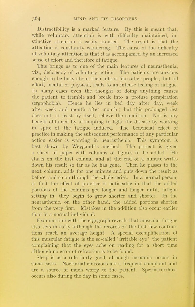 Distractibility is a marked feature. By this is meant that, while voluntary attention is with difficulty maintained, in- stinctive attention is easily aroused. The result is that the attention is constantly wandering. The cause of the difficulty of voluntary attention is that it is accompanied by an increased sense of effort and therefore of fatigue. This brings us to one of the main features of neurasthenia, viz., deficiency of voluntary action. The patients are anxious enough to be busy about their affairs like other people ; but all effort, mental or physical, leads to an intense feeling of fatigue. In many cases even the thought of doing anything causes the patient to tremble and break into a profuse perspiration (ergophobia). Hence he lies in bed day after day, week after week and month after month ; but this prolonged rest does not, at least by itself, relieve the condition. Nor is any benefit obtained by attempting to fight the disease by working in spite of the fatigue induced. The beneficial effect of practice in making the subsequent performance of any particular action easier is wanting in neurasthenia. This symptom is best shown by Weygandt's method. The patient is given a sheet of paper with columns of figures to be added. He starts on the first column and at the end of a minute writes down his result so far as he has gone. Then he passes to the next column, adds for one minute and puts down the result as before, and so on through the whole series. In a normal person, at first the effect of practice is noticeable in that the added portions of the columns get longer and longer until, fatigue setting in, they begin to grow shorter and shorter. In the neurasthenic, on the other hand, the added portions shorten from the very first. Mistakes in the addition also occur earlier than in a normal individual. Examination with the ergograph reveals that muscular fatigue also sets in early although the records of the first few contrac- tions reach an average height. A special exemplification of this muscular fatigue is the so-called ' irritable eye', the patient complaining that the eyes ache on reading for a short time although no error of refraction is to be found. vSleep is as a rule fairly good, although insomnia occurs in some cases. Nocturnal emissions are a frequent complaint and are a source of much worry to the patient. Spermatorrhoea occurs also during the day in some cases.