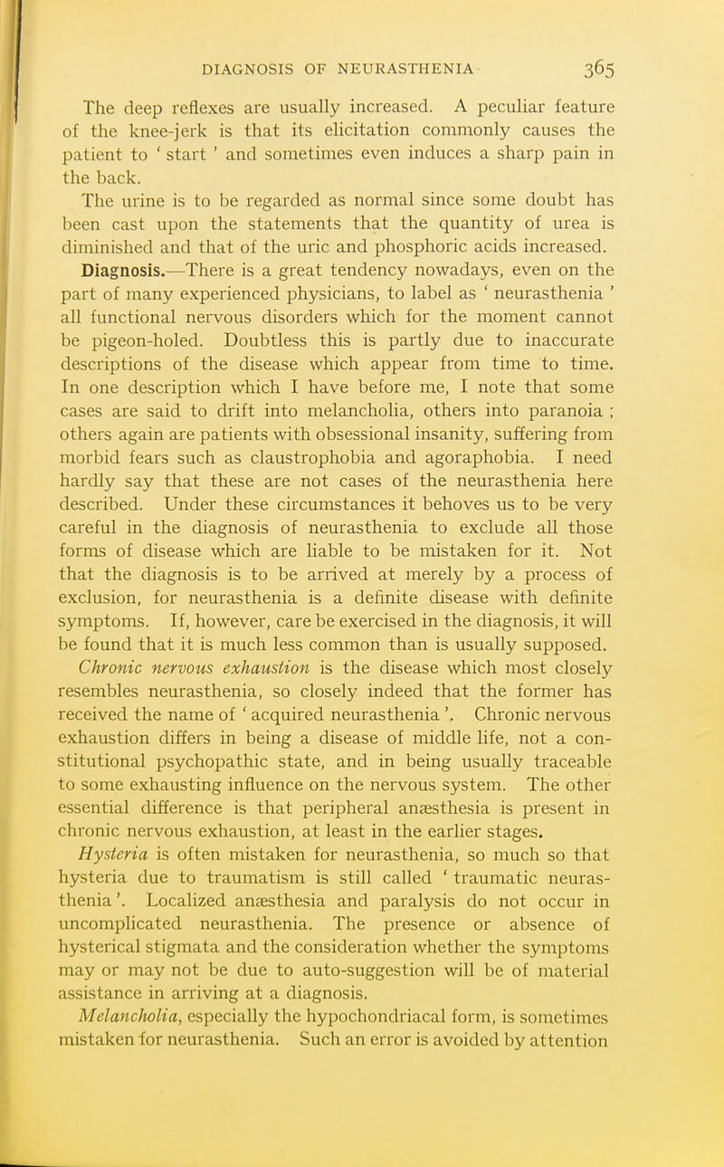 DIAGNOSIS OF NEURASTHENIA The deep reflexes are usually increased. A peculiar feature of the knee-jerk is that its elicitation commonly causes the patient to ' start ' and sometimes even induces a sharp pain in the back. The urine is to be regarded as normal since some doubt has been cast upon the statements that the quantity of urea is diminished and that of the uric and phosphoric acids increased. Diagnosis.—There is a great tendency nowadays, even on the part of many experienced physicians, to label as ' neurasthenia ' all functional nervous disorders which for the moment cannot be pigeon-holed. Doubtless this is partly due to inaccurate descriptions of the disease which appear from time to time. In one description which I have before me, I note that some cases are said to drift into melancholia, others into paranoia ; others again are patients with obsessional insanity, suffering from morbid fears such as claustrophobia and agoraphobia. I need hardly say that these are not cases of the neurasthenia here described. Under these circumstances it behoves us to be very careful in the diagnosis of neurasthenia to exclude all those forms of disease which are liable to be mistaken for it. Not that the diagnosis is to be arrived at merely by a process of exclusion, for neurasthenia is a definite disease with definite symptoms. If, however, care be exercised in the diagnosis, it will be found that it is much less common than is usually supposed. Chronic nervous exhaustion is the disease which most closely resembles neurasthenia, so closely indeed that the former has received the name of ' acquired neurasthenia '. Chronic nervous exhaustion differs in being a disease of middle life, not a con- stitutional psychopathic state, and in being usually traceable to some exhausting influence on the nervous system. The other essential difference is that peripheral anaesthesia is present in chronic nervous exhaustion, at least in the earlier stages. Hysteria is often mistaken for neurasthenia, so much so that hysteria due to traumatism is still called ' traumatic neuras- thenia '. Localized anesthesia and paralysis do not occur in uncomplicated neurasthenia. The presence or absence of hysterical stigmata and the consideration whether the symptoms may or may not be due to auto-suggestion will be of material assistance in arriving at a diagnosis. Melancholia, especially the hypochondriacal form, is sometimes mistaken for neurasthenia. Such an error is avoided by attention