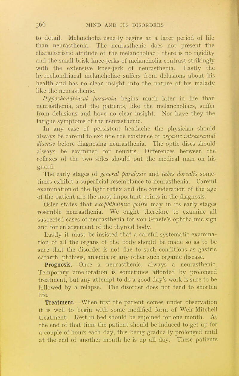 to detail. Melancholia usually begins at a later period of life than neurasthenia. The neurasthenic does not present the characteristic attitude of the melancholiac ; there is no rigidity and the small brisk knee-jerks of melancholia contrast strikingly with the extensive knee-jerk of neurasthenia. Lastly the hypochondriacal melancholiac suffers from delusions about his health and has no clear insight into the nature of his malady like the neurasthenic. Hypochondriacal paranoia begins much later in life than neurasthenia, and the patients, like the melancholiacs, suffer from delusions and have no clear insight. Nor have they the fatigue symptoms of the neurasthenic. In any case of persistent headache the physician should always be careful to exclude the existence of organic intracranial disease before diagnosing neurasthenia. The optic discs should always be examined for neuritis. Differences between the reflexes of the two sides should put the medical man on his guard. The early stages of general paralysis and tabes dorsalis some- times exhibit a superficial resemblance to neurasthenia. Careful examination of the light reflex and due consideration of the age of the patient are the most important points in the diagnosis. Osier states that exophthalmic goitre may in its early stages resemble neurasthenia. We ought therefore to examine all suspected cases of neurasthenia for von Graefe's ophthalmic sign and for enlargement of the thyroid body. Lastly it must be insisted that a careful systematic examina- tion of all the organs of the body should be made so as to be sure that the disorder is not due to such conditions as gastric catarrh, phthisis, anaemia or any other such organic disease. Prognosis.—Once a neurasthenic, always a neurasthenic. Temporary amelioration is sometimes afforded by prolonged treatment, but any attempt to do a good day's work is sure to be followed by a relapse. The disorder does not tend to shorten life. Treatment.—When first the patient comes under observation it is well to begin with some modified form of Weir-Mitchell treatment. Rest in bed should be enjoined for one month. At the end of that time the patient should be induced to get up for a couple of hours each day, this being gradually prolonged until at the end of another month he is up all day. These patients