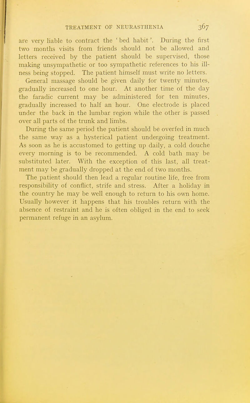 are very liable to contract the ' bed habit'. During the first two months visits from friends should not be allowed and letters received by the patient should be supervised, those making unsympathetic or too sympathetic references to his ill- ness being stopped. The patient himself must write no letters. General massage should be given daily for twenty minutes, gradually increased to one hour. At another time of the day the faradic current may be administered for ten minutes, gradually increased to half an hour. One electrode is placed under the back in the lumbar region while the other is passed over all parts of the trunk and limbs. During the same period the patient should be overfed in much the same way as a hysterical patient undergoing treatment. As soon as he is accustomed to getting up daily, a cold douche every morning is to be recommended. A cold bath may be substituted later. With the exception of this last, all treat- ment may be gradually dropped at the end of two months. The patient should then lead a regular routine life, free from responsibility of conflict, strife and stress. After a holiday in the country he may be well enough to return to his own home. Usually however it happens that his troubles return with the absence of restraint and he is often obliged in the end to seek permanent refuge in an asylum.