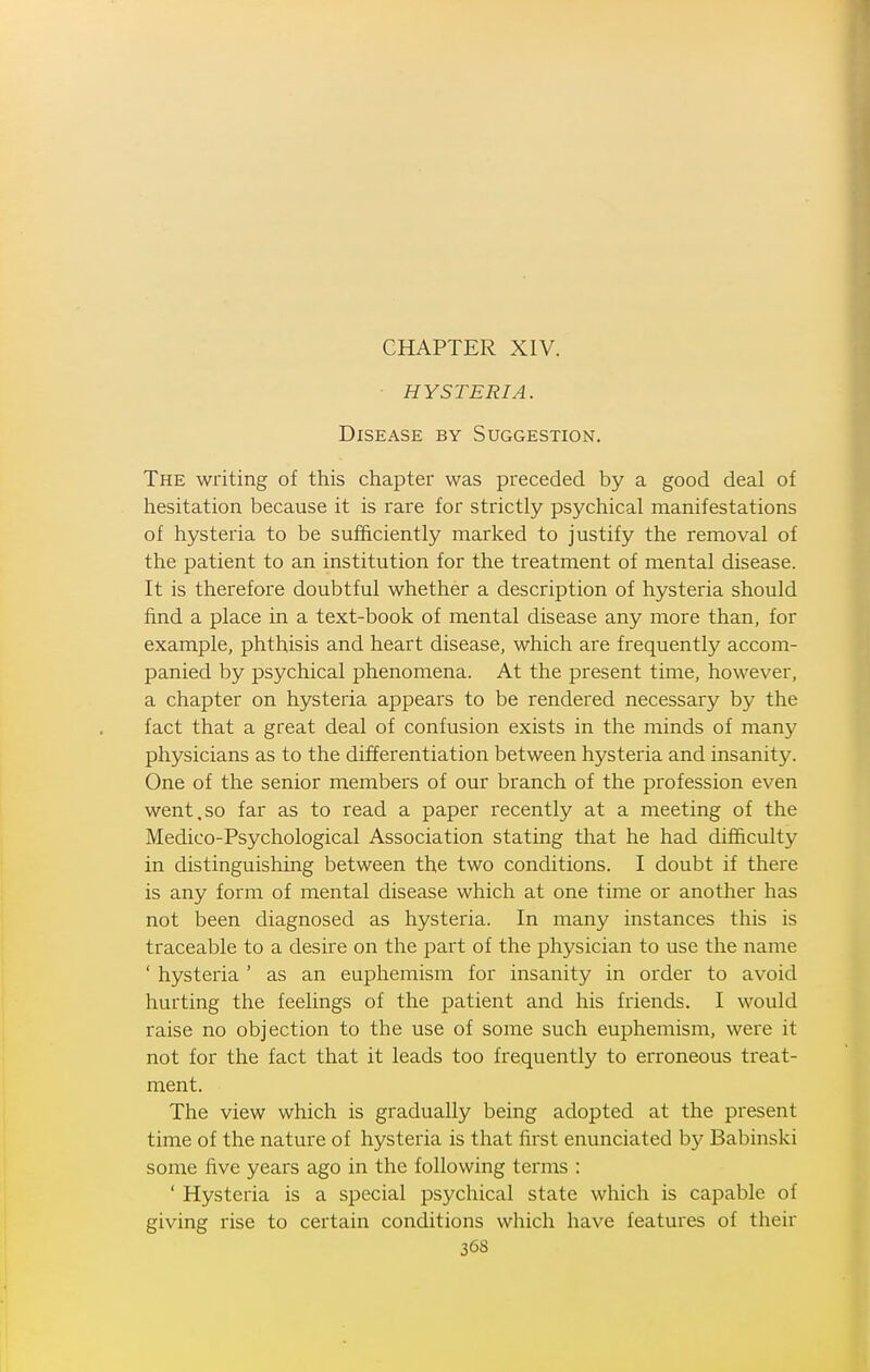 HYSTERIA. Disease by Suggestion. The writing of this chapter was preceded by a good deal of hesitation because it is rare for strictly psychical manifestations of hysteria to be sufficiently marked to justify the removal of the patient to an institution for the treatment of mental disease. It is therefore doubtful whether a description of hysteria should find a place in a text-book of mental disease any more than, for example, phthisis and heart disease, which are frequently accom- panied by psychical phenomena. At the present time, however, a chapter on hysteria appears to be rendered necessary by the fact that a great deal of confusion exists in the minds of many physicians as to the differentiation between hysteria and insanity. One of the senior members of our branch of the profession even went.so far as to read a paper recently at a meeting of the Medico-Psychological Association stating that he had difficulty in distinguishing between the two conditions. I doubt if there is any form of mental disease which at one time or another has not been diagnosed as hysteria. In many instances this is traceable to a desire on the part of the physician to use the name ' hysteria ' as an euphemism for insanity in order to avoid hurting the feelings of the patient and his friends. I would raise no objection to the use of some such euphemism, were it not for the fact that it leads too frequently to erroneous treat- ment. The view which is gradually being adopted at the present time of the nature of hysteria is that first enunciated by Babinski some five years ago in the following terms : ' Hysteria is a special psychical state which is capable of giving rise to certain conditions which have features of their 36S