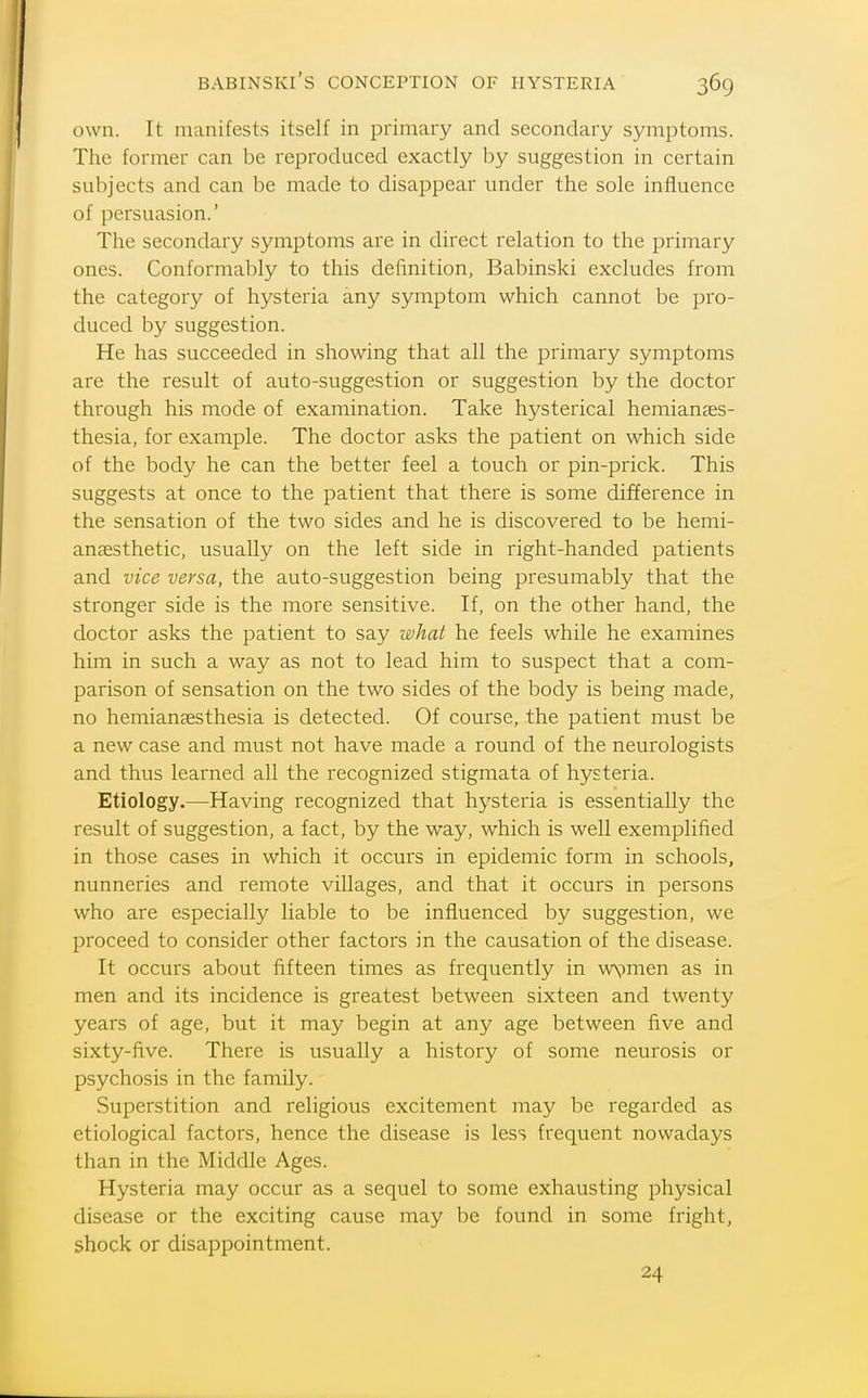 own. It manifests itself in primary and secondary symjitoms. The former can be reproduced exactly by suggestion in certain subjects and can be made to disappear under the sole influence of persuasion.' The secondary symptoms are in direct relation to the primary ones. Conformably to this definition, Babinski excludes from the category of hysteria any symptom which cannot be pro- duced by suggestion. He has succeeded in showing that all the primary symptoms are the result of auto-suggestion or suggestion by the doctor through his mode of examination. Take hysterical hemianses- thesia, for example. The doctor asks the patient on which side of the body he can the better feel a touch or pin-prick. This suggests at once to the patient that there is some difference in the sensation of the two sides and he is discovered to be hemi- anassthetic, usually on the left side in right-handed patients and vice versa, the auto-suggestion being presumably that the stronger side is the more sensitive. If, on the other hand, the doctor asks the patient to say what he feels while he examines him in such a way as not to lead him to suspect that a com- parison of sensation on the two sides of the body is being made, no hemiansesthesia is detected. Of course, the patient must be a new case and must not have made a round of the neurologists and thus learned all the recognized stigmata of hysteria. Etiology.—Having recognized that hysteria is essentially the result of suggestion, a fact, by the way, which is well exemplified in those cases in which it occurs in epidemic form in schools, nunneries and remote villages, and that it occurs in persons who are especially liable to be influenced by suggestion, we proceed to consider other factors in the causation of the disease. It occurs about fifteen times as frequently in wvmen as in men and its incidence is greatest between sixteen and twenty years of age, but it may begin at any age between five and sixty-five. There is usually a history of some neurosis or psychosis in the family. Superstition and religious excitement may be regarded as etiological factors, hence the disease is less frequent nowadays than in the Middle Ages. Hysteria may occur as a sequel to some exhausting physical disease or the exciting cause may be found in some fright, shock or disappointment. 24