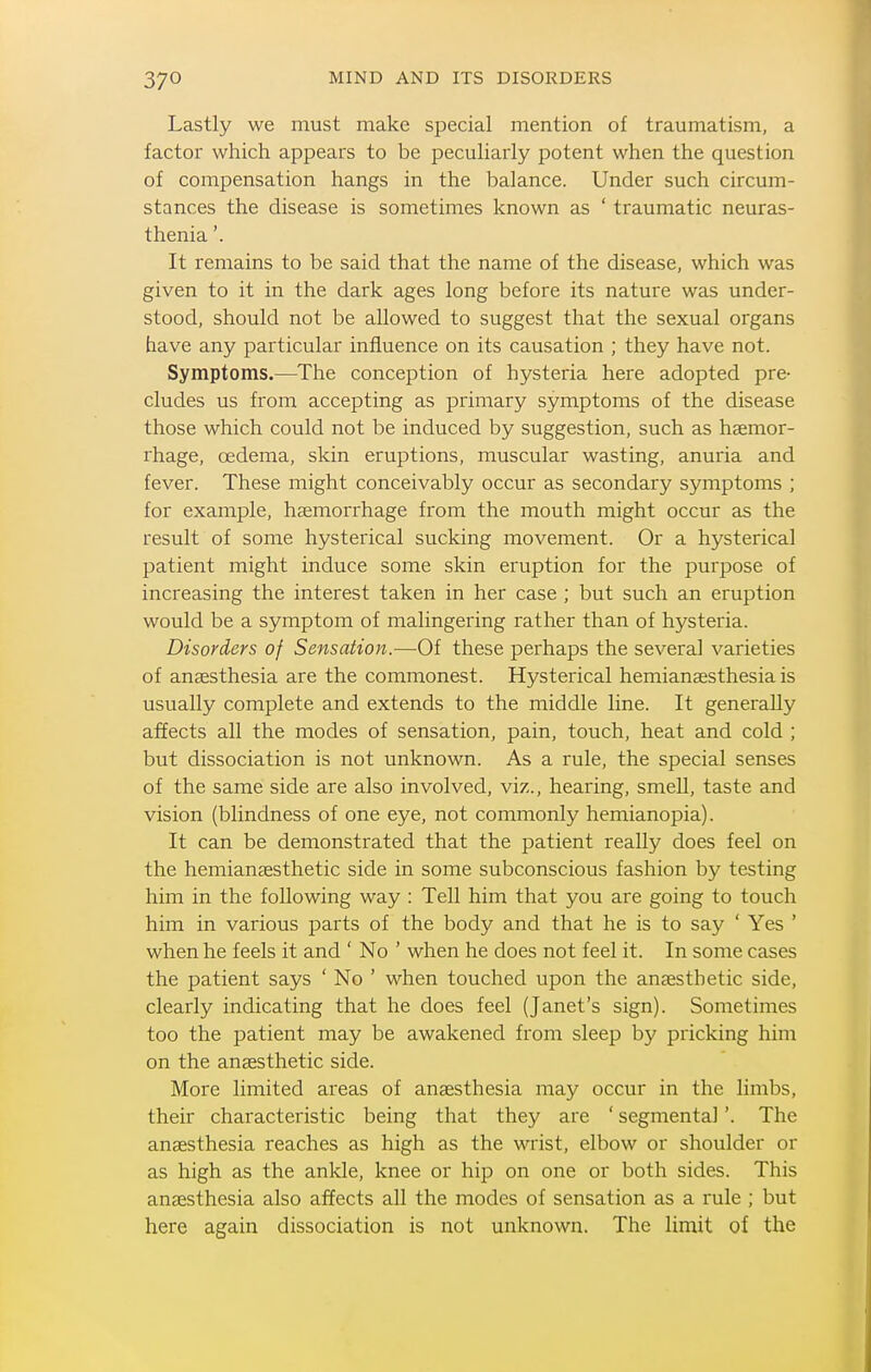 Lastly we must make special mention of traumatism, a factor which appears to be peculiarly potent when the question of compensation hangs in the balance. Under such circum- stances the disease is sometimes known as ' traumatic neuras- thenia '. It remains to be said that the name of the disease, which was given to it in the dark ages long before its nature was under- stood, should not be allowed to suggest that the sexual organs have any particular influence on its causation ; they have not. Symptoms.—The conception of hysteria here adopted pre- cludes us from accepting as primary symptoms of the disease those which could not be induced by suggestion, such as haemor- rhage, oedema, skin eruptions, muscular wasting, anuria and fever. These might conceivably occur as secondary symptoms ; for example, haemorrhage from the mouth might occur as the result of some hysterical sucking movement. Or a hysterical patient might induce some skin eruption for the purpose of increasing the interest taken in her case ; but such an eruption would be a symptom of malingering rather than of hysteria. Disorders of Sensation.—Of these perhaps the several varieties of anaesthesia are the commonest. Hysterical hemianassthesia is usually complete and extends to the middle line. It generally affects all the modes of sensation, pain, touch, heat and cold ; but dissociation is not unknown. As a rule, the special senses of the same side are also involved, viz., hearing, smell, taste and vision (blindness of one eye, not commonly hemianopia). It can be demonstrated that the patient really does feel on the hemianaesthetic side in some subconscious fashion by testing him in the following way : Tell him that you are going to touch him in various parts of the body and that he is to say ' Yes ' when he feels it and ' No ' when he does not feel it. In some cases the patient says ' No ' when touched upon the anaesthetic side, clearly indicating that he does feel (Janet's sign). Sometimes too the patient may be awakened from sleep by pricking him on the anaesthetic side. More limited areas of anaesthesia may occur in the limbs, their characteristic being that they are ' segmental'. The anaesthesia reaches as high as the wrist, elbow or shoulder or as high as the ankle, knee or hip on one or both sides. This aneesthesia also affects all the modes of sensation as a rule ; but here again dissociation is not unknown. The limit of the