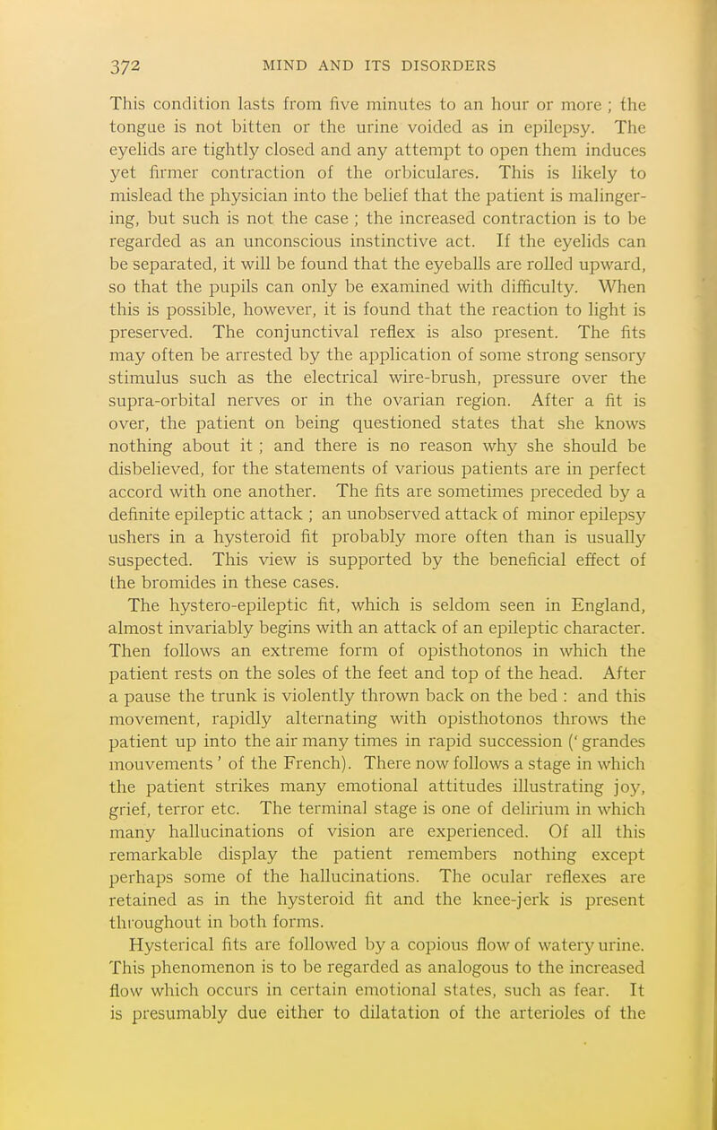 This condition lasts from five minutes to an hour or more ; the tongue is not bitten or the urine voided as in epilepsy. The eyelids are tightly closed and any attemj^t to open them induces yet firmer contraction of the orl^iculares. This is likely to mislead the physician into the belief that the patient is malinger- ing, but such is not the case ; the increased contraction is to be regarded as an unconscious instinctive act. If the eyelids can be separated, it will be found that the eyeballs are rolled upward, so that the pupils can only be examined with difficulty. When this is possible, however, it is found that the reaction to light is preserved. The conjunctival reflex is also present. The fits may often be arrested by the application of some strong sensory stimulus such as the electrical wire-brush, pressure over the supra-orbital nerves or in the ovarian region. After a fit is over, the patient on being questioned states that she knows nothing about it ; and there is no reason why she should be disbelieved, for the statements of various patients are in perfect accord with one another. The fits are sometimes preceded by a definite epileptic attack ; an unobserved attack of minor epilepsy ushers in a hysteroid fit probably more often than is usually suspected. This view is supported by the beneficial effect of the bromides in these cases. The hystero-epileptic fit, which is seldom seen in England, almost invariably begins with an attack of an epileptic character. Then follows an extreme form of opisthotonos in which the patient rests on the soles of the feet and top of the head. After a pause the trunk is violently thrown back on the bed : and this movement, rapidly alternating with opisthotonos throws the patient up into the air many times in rapid succession (' grandes mouvements ' of the French). There now follows a stage in which the patient strikes many emotional attitudes illustrating joy, grief, terror etc. The terminal stage is one of delirium in which many hallucinations of vision are experienced. Of all this remarkable display the patient remembers nothing except perhaps some of the hallucinations. The ocular reflexes are retained as in the hysteroid fit and the knee-jerk is present throughout in both forms. Hysterical fits are followed by a copious flow of water}' urine. This phenomenon is to be regarded as analogous to the increased flow which occurs in certain emotional states, such as fear. It is presumably due either to dilatation of the arterioles of the