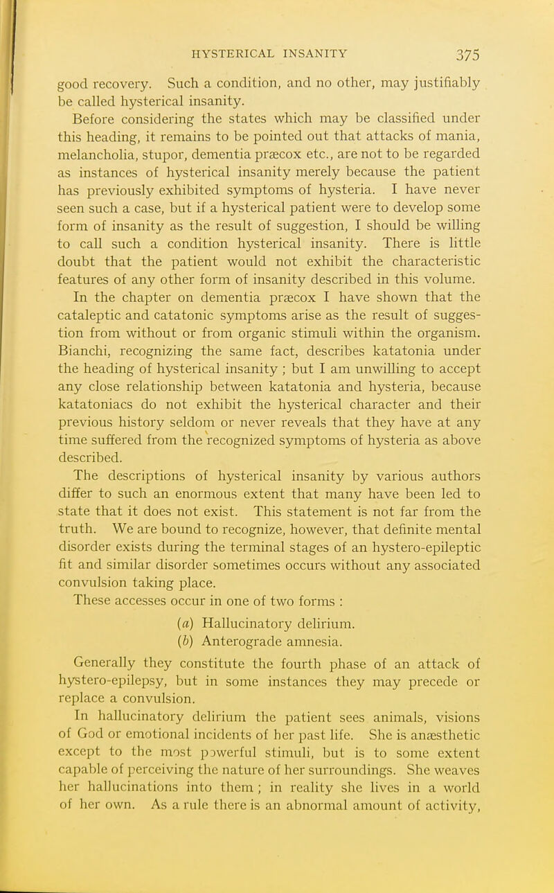 good recovery. Such a condition, and no other, may justifiably be called hysterical insanity. Before considering the states which may be classified under this heading, it remains to be pointed out that attacks of mania, melancholia, stupor, dementia prsecox etc., are not to be regarded as instances of hysterical insanity merely because the patient has previously exhibited symptoms of hysteria. I have never seen such a case, but if a hysterical patient were to develop some form of insanity as the result of suggestion, I should be willing to call such a condition hysterical insanity. There is little doubt that the patient would not exhibit the characteristic features of any other form of insanity described in this volume. In the chapter on dementia praecox I have shown that the cataleptic and catatonic symptoms arise as the result of sugges- tion from without or from organic stimuli within the organism. Bianchi, recognizing the same fact, describes katatonia under the heading of hysterical insanity ; but I am unwilling to accept any close relationship between katatonia and hysteria, because katatoniacs do not exhibit the hysterical character and their previous history seldom or never reveals that they have at any time suffered from the recognized symptoms of hysteria as above described. The descriptions of hysterical insanity by various authors differ to such an enormous extent that many have been led to state that it does not exist. This statement is not far from the truth. We are bound to recognize, however, that definite mental disorder exists during the terminal stages of an hystero-epileptic fit and similar disorder sometimes occurs without any associated convulsion taking place. These accesses occur in one of two forms : (a) Hallucinatory delirium. (b) Anterograde amnesia. Generally they constitute the fourth phase of an attack of hystero-epilepsy, but in some instances they may precede or replace a convulsion. In hallucinatory delirium the patient sees animals, visions of God or emotional incidents of her past life. She is anaesthetic except to the most p3werful stimuli, but is to some extent capable of perceiving the nature of her surroundings. She weaves her hallucinations into them ; in reality she lives in a world of her own. As a rule there is an abnormal amount of activity,