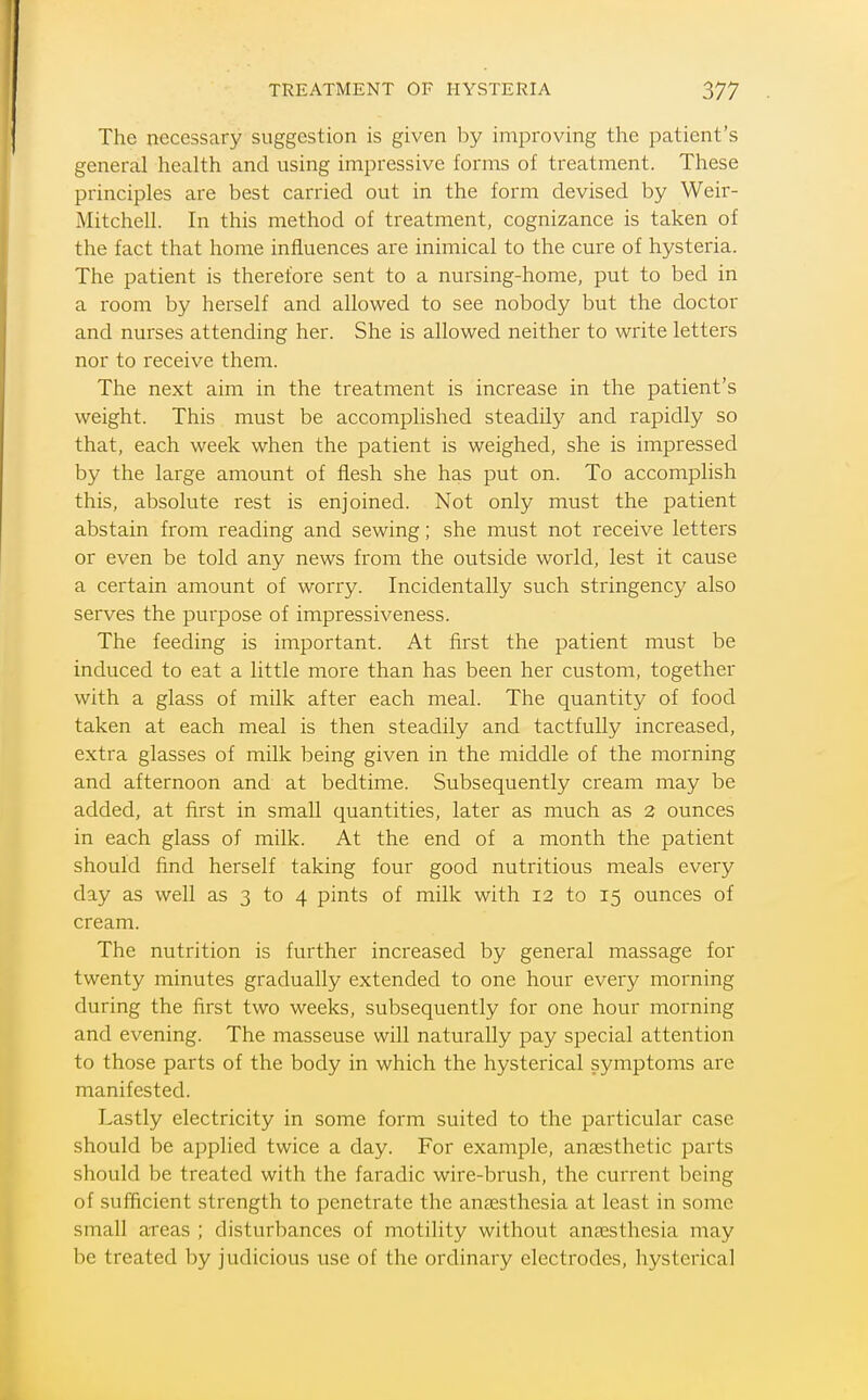 The necessary suggestion is given l)y improving the patient's general health and using impressive forms of treatment. These principles are best carried out in the form devised by Weir- Mitchell. In this method of treatment, cognizance is taken of the fact that home influences are inimical to the cure of hysteria. The patient is therefore sent to a nursing-home, put to bed in a room by herself and allowed to see nobody but the doctor and nurses attending her. She is allowed neither to write letters nor to receive them. The next aim in the treatment is increase in the patient's weight. This must be accomplished steadily and rapidly so that, each week when the patient is weighed, she is impressed by the large amount of flesh she has put on. To accomplish this, absolute rest is enjoined. Not only must the patient abstain from reading and sewing; she must not receive letters or even be told any news from the outside world, lest it cause a certain amount of worry. Incidentally such stringency also serves the purpose of impressiveness. The feeding is important. At first the patient must be induced to eat a little more than has been her custom, together with a glass of milk after each meal. The quantity of food taken at each meal is then steadily and tactfully increased, extra glasses of milk being given in the middle of the morning and afternoon and at bedtime. Subsequently cream may be added, at first in small quantities, later as much as 2 ounces in each glass of milk. At the end of a month the patient should find herself taking four good nutritious meals every day as well as 3 to 4 pints of milk with 12 to 15 ounces of cream. The nutrition is further increased by general massage for twenty minutes gradually extended to one hour every morning during the first two weeks, subsequently for one hour morning and evening. The masseuse will naturally pay special attention to those parts of the body in which the hysterical symptoms are manifested. Lastly electricity in some form suited to the particular case should be applied twice a day. For example, aUcEsthetic parts should be treated with the faradic wire-brush, the current being of sufficient strength to penetrate the antesthesia at least in some small areas ; disturbances of motility without anaesthesia may be treated by judicious use of the ordinary electrodes, hysterical