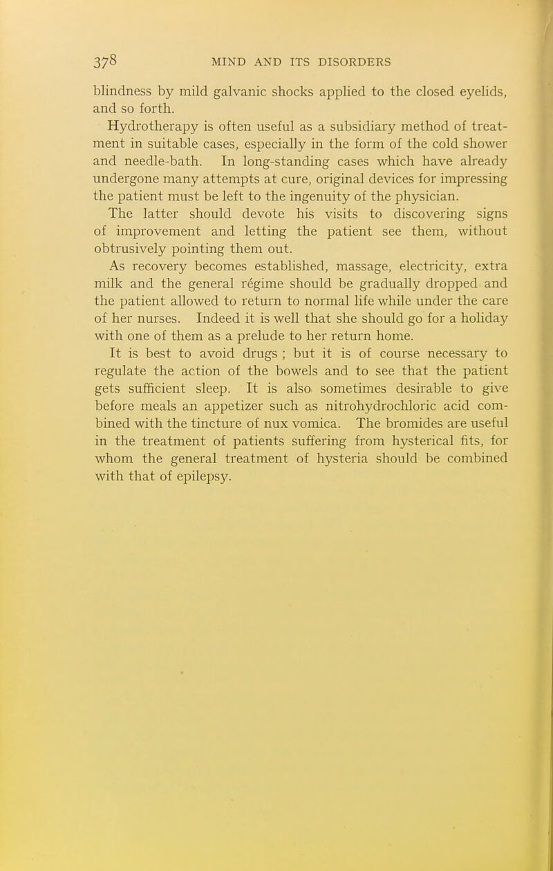 blindness by mild galvanic shocks applied to the closed eyelids, and so forth. Hydrotherapy is often useful as a subsidiary method of treat- ment in suitable cases, especially in the form of the cold shower and needle-bath. In long-standing cases which have already undergone many attempts at cure, original devices for impressing the patient must be left to the ingenuity of the physician. The latter should devote his visits to discovering signs of improvement and letting the patient see them, without obtrusively pointing them out. As recovery becomes established, massage, electricity, extra milk and the general regime should be gradually dropped and the patient allowed to return to normal life while under the care of her nurses. Indeed it is well that she should go for a holiday with one of them as a prelude to her return home. It is best to avoid drugs ; but it is of course necessary to regulate the action of the bowels and to see that the patient gets sufficient sleep. It is also sometimes desirable to give before meals an appetizer such as nitrohydrochloric acid com- bined with the tincture of nux vomica. The bromides are useful in the treatment of patients suffering from hysterical fits, for whom the general treatment of hysteria should be combined with that of epilepsy.