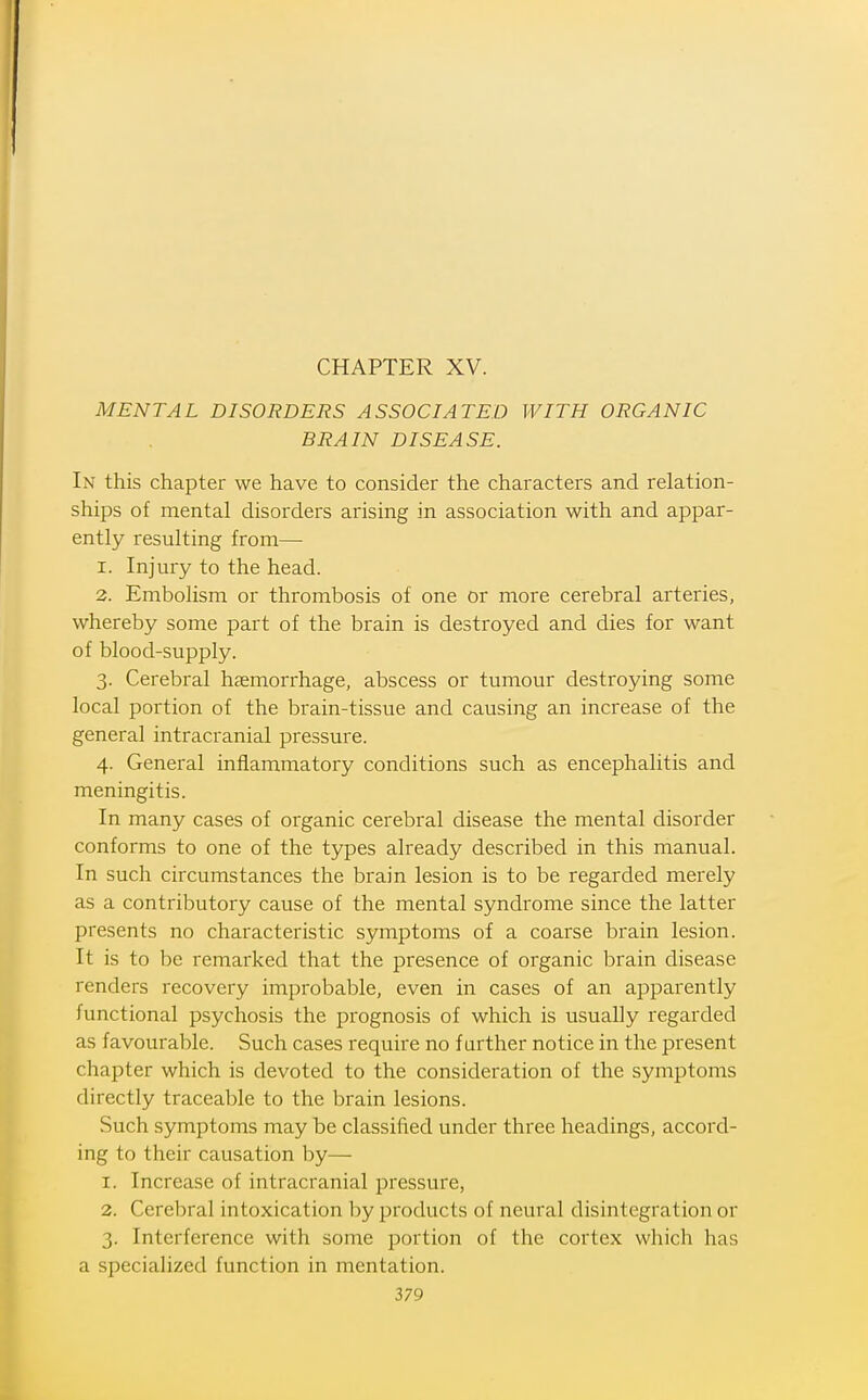 MENTAL DISORDERS ASSOCIATED WITH ORGANIC BRAIN DISEASE. In this chapter we have to consider the characters and relation- ships of mental disorders arising in association with and appar- ently resulting from— 1. Injm-y to the head. 2. Embolism or thrombosis of one or more cerebral arteries, whereby some part of the brain is destroyed and dies for want of blood-supply. 3. Cerebral haemorrhage, abscess or tumour destroying some local portion of the brain-tissue and causing an increase of the general intracranial pressure. 4. General inflammatory conditions such as encephalitis and meningitis. In many cases of organic cerebral disease the mental disorder conforms to one of the types already described in this manual. In such circumstances the brain lesion is to be regarded merely as a contributory cause of the mental syndrome since the latter presents no characteristic symptoms of a coarse brain lesion. It is to be remai'ked that the presence of organic brain disease renders recovery improbable, even in cases of an apparently functional psychosis the prognosis of which is usually regarded as favourable. Such cases require no f urther notice in the present chapter which is devoted to the consideration of the symptoms directly traceable to the brain lesions. Such symptoms may be classified under three headings, accord- ing to their causation by— 1. Increase of intracranial pressure, 2. Cerebral intoxication by products of neural disintegration or 3. Interference with some portion of the cortex which has a specialized function in mentation.