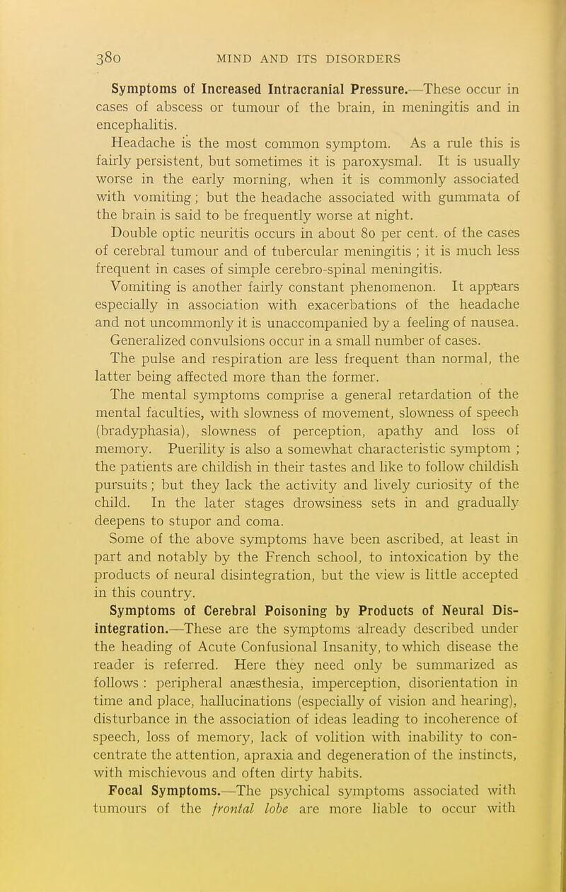 Symptoms of Increased Intracranial Pressure.—These occur in cases of abscess or tumour of the brain, in meningitis and in encephahtis. Headache is the most common symptom. As a rule this is fairly persistent, but sometimes it is paroxysmal. It is usually worse in the early morning, when it is commonly associated with vomiting; but the headache associated with gummata of the brain is said to be frequently worse at night. Double optic neuritis occurs in about 80 per cent, of the cases of cerebral tumour and of tubercular meningitis ; it is much less frequent in cases of simple cerebro-spinal meningitis. Vomiting is another fairly constant phenomenon. It appears especially in association with exacerbations of the headache and not uncommonly it is unaccompanied by a feeling of nausea. Generalized convulsions occur in a small number of cases. The pulse and respiration are less frequent than normal, the latter being affected more than the former. The mental symptoms comprise a general retardation of the mental faculties, with slowness of movement, slowness of speech (bradyphasia), slowness of perception, apathy and loss of memory. Puerility is also a somewhat characteristic symptom ; the patients are childish in their tastes and like to follow childish pursuits; but they lack the activity and lively curiosity of the child. In the later stages drowsiness sets in and gradually deepens to stupor and coma. Some of the above symptoms have been ascribed, at least in part and notably by the French school, to intoxication by the products of neural disintegration, but the view is little accepted in this country. Symptoms of Cerebral Poisoning by Products of Neural Dis- integration.—These are the symptoms already described under the heading of Acute Confusional Insanity, to which disease the reader is referred. Here they need only be summarized as follows : peripheral anassthesia, imperception, disorientation in time and place, hallucinations (especially of vision and hearing), disturbance in the association of ideas leading to incoherence of speech, loss of memory, lack of volition with inability to con- centrate the attention, apraxia and degeneration of the instincts, with mischievous and often dirty habits. Focal Symptoms.—The psychical symptoms associated with tumours of the frontal lobe are more liable to occur with