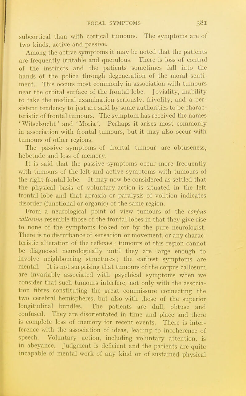 subcortical than with cortical tun:iours. The symptoms arc of two kinds, active and passive. Among the active symptoms it may be noted that the patients are frequently irritable and querulous. There is loss of control of the instincts and the patients sometimes fall into the hands of the police through degeneration of the moral senti- ment. This occurs most commonly in association with tumours near the orbital surface of the frontal lobe. Joviality, inal)ility to take the medical examination seriously, frivolity, and a per- sistent tendency to jest are said by some authorities to be charac- teristic of frontal tumours. The symptom has received the names ' Witselsucht ' and ' Moria '. Perhaps it arises most commonly in association with frontal tumours, but it may also occur with tumours of other regions. The passive symptoms of frontal tumour are obtuseness, hebetude and loss of memory. It is said that the passive symptoms occur more frequently with tumours of the left and active symptoms with tumours of the right frontal lobe. It may now be considered as settled that the physical basis of voluntary action is situated in the left frontal lobe and that apraxia or paralysis of volition indicates disorder (functional or organic) of the same region. From a neurological point of view tumours of the corpus callosum resemble those of the frontal lobes in that they give rise to none of the symptoms looked for by the pure neurologist. There is no disturbance of sensation or movement, or any charac- teristic alteration of the reflexes ; tumours of this region cannot be diagnosed neurologically until they are large enough to involve neighbouring structures ; the earliest symptoms are mental. It is not surprising that tumours of the corpus callosum are invariably associated with psychical symptoms when we consider that such tumours interfere, not only with the associa- tion fibres constituting the great commissure connecting the two cerebral hemispheres, but also with those of the superior longitudinal bundles. The patients are dull, obtuse and confused. They are disorientated in time and place and there is complete loss of memory for recent events. There is inter- ference with the association of ideas, leading to incoherence of speech. Voluntary action, including voluntary attention, is in abeyance. Judgment is deficient and the patients are quite incapable of mental work of any kind or of sustained physical
