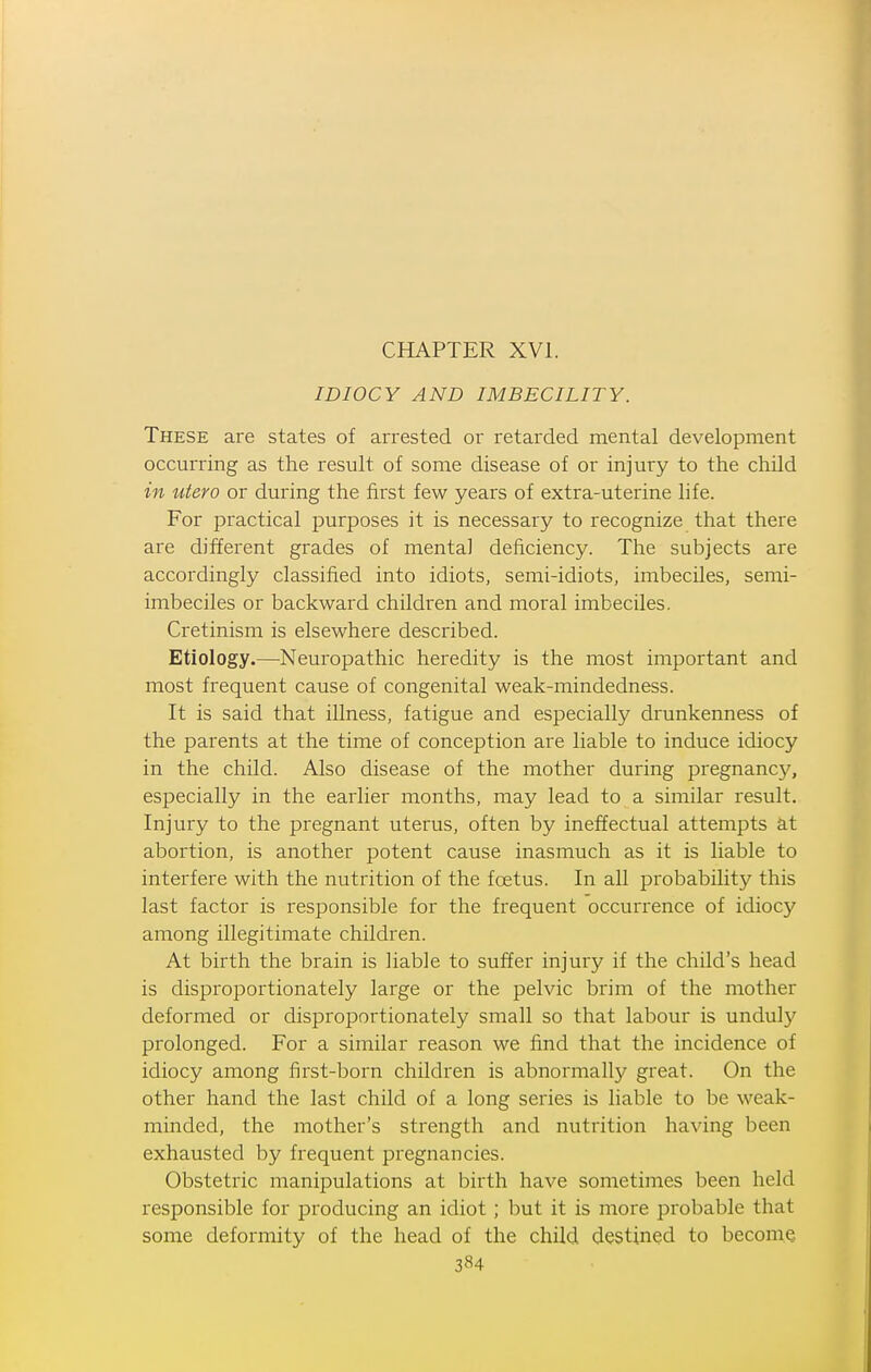 IDIOCY AND IMBECILITY. These are states of arrested or retarded mental development occurring as the result of some disease of or injury to the child in utero or dui'ing the first few years of extra-uterine life. For practical purposes it is necessary to recognize that there are different grades of mental deficiency. The subjects are accordingly classified into idiots, semi-idiots, imbeciles, semi- imbeciles or backward children and moral imbeciles. Cretinism is elsewhere described. Etiology.—Neuropathic heredity is the most important and most frequent cause of congenital weak-mindedness. It is said that illness, fatigue and especially drunkenness of the parents at the time of conception are liable to induce idiocy in the child. Also disease of the mother during pregnane}^, especially in the earlier months, may lead to a similar result. Injury to the pregnant uterus, often by ineffectual attempts at abortion, is another potent cause inasmuch as it is liable to interfere with the nutrition of the foetus. In all probability this last factor is responsible for the frequent occurrence of idiocy among illegitimate children. At birth the brain is liable to suffer injury if the child's head is disproportionately large or the pelvic brim of the mother deformed or disproportionately small so that labour is undul}' prolonged. For a similar reason we find that the incidence of idiocy among first-born children is abnormally great. On the other hand the last child of a long series is liable to be weak- minded, the mother's strength and nutrition having been exhausted by frequent pregnancies. Obstetric manipulations at birth have sometimes been held responsible for producing an idiot; but it is more probable that some deformity of the head of the child destined to beconiQ