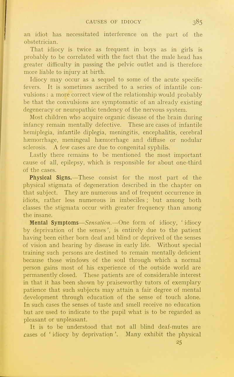 CAUSES OF IDIOCY an idiot has necessitated interference on the part of the obstetrician. That idiocy is twice as frequent in boys as in girls is probably to be correlated with the fact that the male head has greater diificulty in passing the pelvic outlet and is therefore more liable to injury at birth. Idiocy may occur as a sequel to some of the acute specific fevers. It is sometimes ascribed to a series of infantile con- vulsions : a more correct view of the relationship would probably be that the convulsions are symptomatic of an already existing degeneracy or neuropathic tendency of the nervous system. Most children who acquire organic disease of the brain during infancy remain mentally defective. These are cases of infantile hemiplegia, infantile diplegia, meningitis, encephalitis, cerebral haemorrhage, meningeal haemorrhage and diffuse or nodular sclerosis. A few cases are due to congenital syphilis. Lastly there remains to be mentioned the most important cause of all, epilepsy, which is responsible for about one-third of the cases. Physical Signs.—These consist for the most part of the physical stigmata of degeneration described in the chaj^ter on that subject. They are numerous and of frequent occurrence in idiots, rather less numerous in imbeciles; but among both classes the stigmata occur with greater frequency than among the insane. Mental Symptoms—Sensation.—One form of idiocy, ' idiocy by deprivation of the senses', is entirely due to the patient having been either born deaf and blind or deprived of the senses of vision and hearing by disease in early life. Without special training such persons are destined to remain mentally deficient because those windows of the soul through which a normal person gains most of his experience of the outside world are permanently closed. These patients are of considerable interest in that it has been shown by praiseworthy tutors of exemplary patience that such subjects may attain a fair degree of mental development through education of the sense of touch alone. In such cases the senses of taste and smell receive no education but are used to indicate to the pupil what is to be regarded as pleasant or unpleasant. It is to be understood that not all blind deaf-mutes are cases of ' idiocy by deprivation '. Many exhibit the physical 25