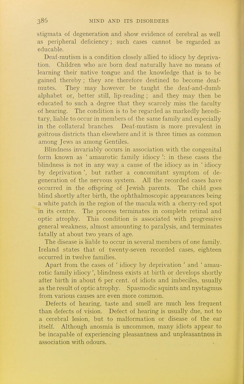 stigmata of degeneration and show evidence of cerebral as well as peripheral deficiency; such cases cannot be regarded as educable. Deaf-mutism is a condition closely allied to idiocy by depriva- tion. Children who are born deaf naturally have no means of learning their native tongue and the knowledge that is to be gained thereby ; they are therefore destined to become deaf- mutes. They may however be taught the deaf-and-duml) alphabet or, better still, lip-reading ; and they may then be educated to such a degree that they scarcely miss the faculty of hearing. The condition is to be regarded as markedly heredi- tary, liable to occur in members of the same family and especially in the collateral branches Deaf-mutism is more prevalent in goitrous districts than elsewhere and it is three times as common among Jews as among Gentiles. Blindness invariably occurs in association with the congenital form known as ' amaurotic family idiocy ': in these cases the blindness is not in any way a cause of the idiocy as in ' idiocy by deprivation ', but rather a concomitant symptom of de- generation of the nervous system. All the recorded cases have occurred in the offspring of Jewish parents. The child goes blind shortly after birth, the ophthalmoscopic appearances being a white patch in the region of the macula with a cherry-red spot in its centre. The process terminates in complete retinal and optic atrophy. This condition is associated with progressive general weakness, almost amounting to paralysis, and terminates fatally at about two years of age. The disease is liable to occur in several members of one family. Ireland states that of twenty-seven recorded cases, eighteen occurred in twelve families. Apart from the cases of ' idiocy by deprivation ' and ' amau- rotic family idiocy', blindness exists at birth or develops shortly after birth in about 6 per cent, of idiots and imbeciles, usually as the result of optic atrophy. Spasmodic squints and nystagmus from various causes are even more common. Defects of hearing, taste and smell are much less frequent than defects of vision. Defect of hearing is usually due, not to a cerebral lesion, but to malformation or disease of the ear itself. Although anosmia is uncommon, many idiots appear to be incapable of experiencing pleasantness and unpleasantness in association with odours.