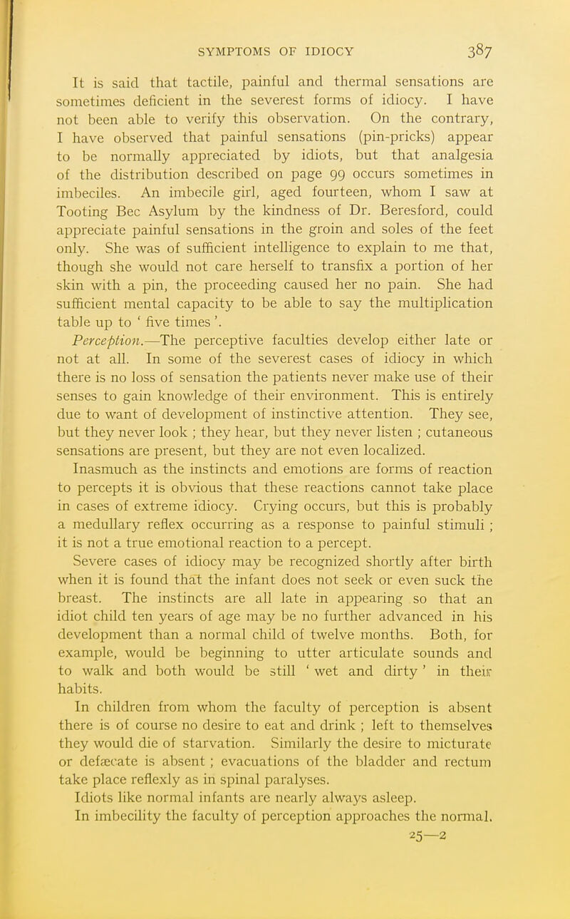 It is said that tactile, painful and thermal sensations are sometimes deficient in the severest forms of idiocy. I have not been able to verify this observation. On the contrary, I have observed that painful sensations (pin-pricks) appear to be normally appreciated by idiots, but that analgesia of the distribution described on page 99 occurs sometimes in imbeciles. An imbecile girl, aged fourteen, whom I saw at Tooting Bee Asylum by the kindness of Dr. Beresford, could appreciate painful sensations in the groin and soles of the feet only. She was of sufficient intelligence to explain to me that, though she would not care herself to transfix a portion of her skin with a pin, the proceeding caused her no pain. She had sufficient mental capacity to be able to say the multiplication table up to ' five times'. Perception.—The perceptive faculties develop either late or not at all. In some of the severest cases of idiocy in which there is no loss of sensation the patients never make use of their senses to gain knowledge of their environment. This is entirely due to want of development of instinctive attention. They see, but they never look ; they hear, but they never listen ; cutaneous sensations are present, but they are not even localized. Inasmuch as the instincts and emotions are forms of reaction to percepts it is obvious that these reactions cannot take place in cases of extreme idiocy. Crying occurs, but this is probably a medullary reflex occurring as a response to painful stimuli; it is not a true emotional reaction to a percept. Severe cases of idiocy may be recognized shortly after birth when it is found that the infant does not seek or even suck the breast. The instincts are all late in appearing so that an idiot child ten years of age may be no further advanced in his development than a normal child of twelve months. Both, for example, would be beginning to utter articulate sounds and to walk and both would be still ' wet and dirty ' in theiir habits. In children from whom the faculty of perception is absent there is of course no desire to eat and drink ; left to themselves they would die of starvation. Similarly the desire to micturate or defsecate is absent ; evacuations of the bladder and rectum take place reflexly as in spinal paralyses. Idiots like normal infants are nearly always asleep. In imbecility the faculty of perception approaches the nonnal. 25—2