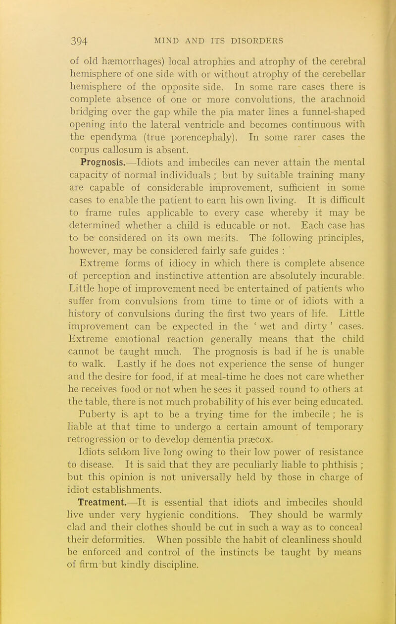 of old hEEiTiorrhages) local atrophies and atrophy of the cerebral hemisphere of one side with or without atrophy of the cerebellar hemisphere of the opposite side. In some rare cases there is complete absence of one or more convolutions, the arachnoid bridging over the gap while the pia mater lines a funnel-shaped opening into the lateral ventricle and becomes continuous with the ependyma (true porencephaly). In some rarer cases the corpus callosum is absent. Prognosis.—Idiots and imbeciles can never attain the mental capacity of normal individuals ; but by suitable training many are capable of considerable improvement, sufficient in some cases to enable the patient to earn his own living. It is difficult to frame rules applicable to every case whereby it may be determined whether a child is educable or not. Each case has to be considered on its own merits. The following principles, however, may be considered fairly safe guides : Extreme forms of idiocy in which there is complete absence of perception and instinctive attention are absolutely incurable. Little hope of improvement need be entertained of patients who suffer from convulsions from time to time or of idiots with a history of convulsions during the first two years of life. Little improvement can be expected in the ' wet and dirty ' cases. Extreme emotional reaction generally means that the child cannot be taught much. The prognosis is bad if he is unable to walk. Lastly if he does not experience the sense of hunger and the desire for food, if at meal-time he does not care whether he receives food or not when he sees it passed round to others at the table, there is not much probability of his ever being educated. Puberty is apt to be a trying time for the imbecile ; he is liable at that time to undergo a certain amount of temporarj^ retrogression or to develop dementia prsecox. Idiots seldom live long owing to their low power of resistance to disease. It is said that they are peculiarly liable to phthisis ; but this opinion is not universally held by those in charge of idiot establishments. Treatment.—It is essential that idiots and imbeciles should live under very hygienic conditions. They should be warmh^ clad and their clothes should be cut in such a way as to conceal their deformities. When possible the habit of cleanliness should be enforced and control of the instincts be taught by means of firm but kindly discipline.