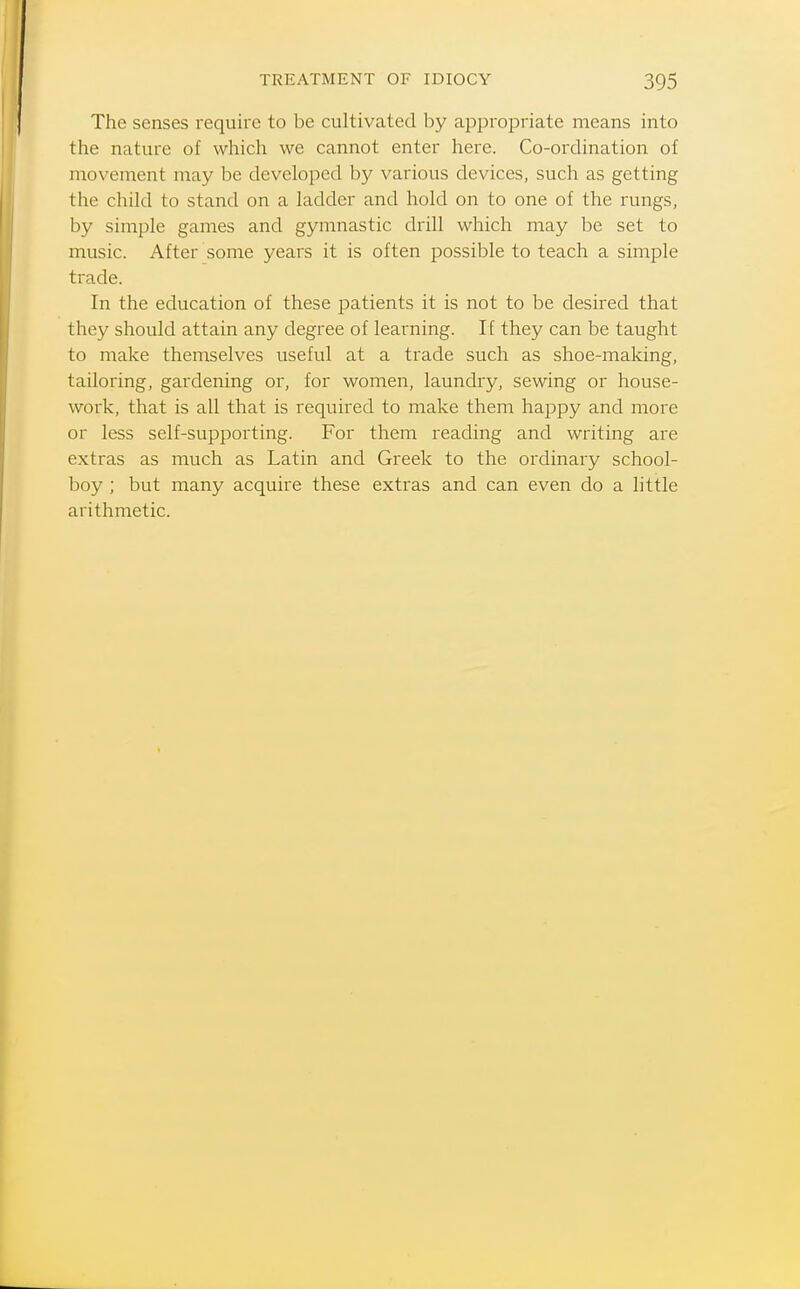 The senses require to be cultivated by appropriate means into the nature of which we cannot enter here. Co-ordination of movement may be developed by various devices, such as getting the child to stand on a ladder and hold on to one of the rungs, by simple games and gymnastic drill which may be set to music. After some years it is often possible to teach a simple trade. In the education of these patients it is not to be desired that they should attain any degree of learning. If they can be taught to make themselves useful at a trade such as shoe-making, tailoring, gardening or, for women, laundry, sewing or house- work, that is all that is required to make them happy and more or less self-supporting. For them reading and writing are extras as much as Latin and Greek to the ordinary school- boy ; but many acquire these extras and can even do a little arithmetic.