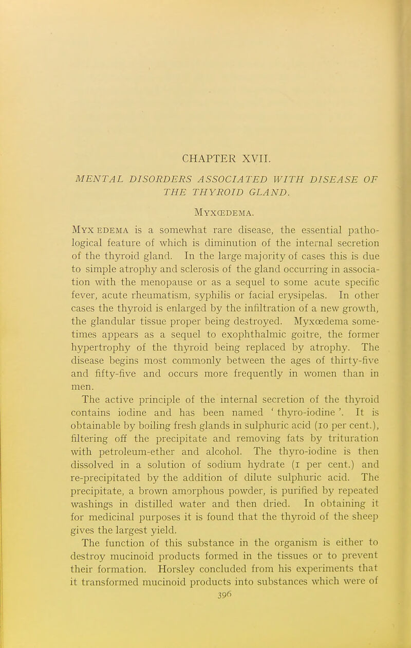 CHAPTER XVII. MENTAL DISORDERS ASSOCIATED WITH DISEASE OF THE THYROID GLAND. Myxcedema. Myx edema is a somewhat rare disease, the essential patho- logical feature of which is diminution of the internal secretion of the thyroid gland. In the large majority of cases this is due to simple atrophy and sclerosis of the gland occurring in associa- tion with the menopause or as a sequel to some acute specific fever, acute rheumatism, syphilis or facial erysipelas. In other cases the thyroid is enlarged by the infiltration of a new growth, the glandular tissue proper being destroyed. Myxcedema some- times appears as a sequel to exophthalmic goitre, the former hypertrophy of the thyroid being replaced by atrophy. The disease begins most commonly between the ages of thirty-five and fifty-five and occurs more frequently in women than in men. The active principle of the internal secretion of the thyroid contains iodine and has been named ' thyro-iodine '. It is obtainable by boiling fresh glands in sulphuric acid (lo per cent.), filtering off the precipitate and removing fats by trituration with petroleum-ether and alcohol. The thyro-iodine is then dissolved in a solution of sodium hydrate (i per cent.) and re-precipitated by the addition of dilute sulphuric acid. The precipitate, a brown amorphous powder, is purified by repeated washings in distilled water and then di'ied. In obtaining it for medicinal purposes it is found that the thyroid of the sheep gives the largest yield. The function of this substance in the organism is either to destroy mucinoid products formed in the tissues or to prevent their formation. Horsley concluded from his experiments that it transformed mucinoid products into substances which were of 39fi