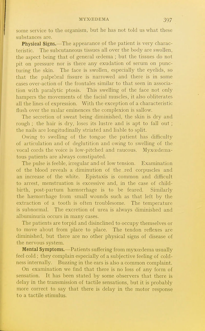 some service to the organism, but he has not told us what these substances are. Physical Signs.—The appearance of the patient is very charac- teristic. The subcutaneous tissues all over the body are swollen, the aspect being that of general oedema ; but the tissues do not pit on pressure nor is there any exudation of serum on punc- turing the skin. The face is swollen, especially the eyelids, so that the palpebral fissure is narrowed and there is in some cases over-action of the frontales similar to that seen in associa- tion with paralytic ptosis. This swelling of the face not only hampers the movements of the facial muscles, it also obliterates all the lines of expression. With the exception of a characteristic flush over the malar eminences the complexion is sallow. The secretion of sweat being diminished, the skin is dry and rough ; the hair is dry, loses its lustre and is apt to fall out ; the nails are longitudinally striated and liable to split. Owing to swelling of the tongue the patient has difficult}^ of articulation and of deglutition and owing to swelling of the vocal cords the voice is low-pitched and raucous. Myxoedema- tous patients are always constipated. The pulse is feeble, irregular and of low tension. Examination of the blood reveals a diminution of the red corpuscles and an increase of the white. Epistaxis is common and difficult to arrest, menstruation is excessive and, in the case of child- birth, post-partum hasmorrhage is to be feared. Similarly the haemorrhage from small wounds such as that left by the extraction of a tooth is often troublesome. The temperature is subnormal. The excretion of urea is always diminished and albuminuria occurs in many cases. The patients are torpid and disinclined to occupy themselves or to move about from place to place. The tendon reflexes are diminished, but there are no other physical signs of disease of the nervous system. Mental Symptoms.—Patients suffering from myxoedema usually feel cold ; they complain especially of a subjective feeling of cold- ness internally. Buzzing in the ears is also a common complaint. On examination we find that there is no loss of any form of sensation. It has been stated by some observers that there is delay in the transmission of tactile sensations, but it is probably more correct to say that there is delay in the motor response to a tactile stimulus.