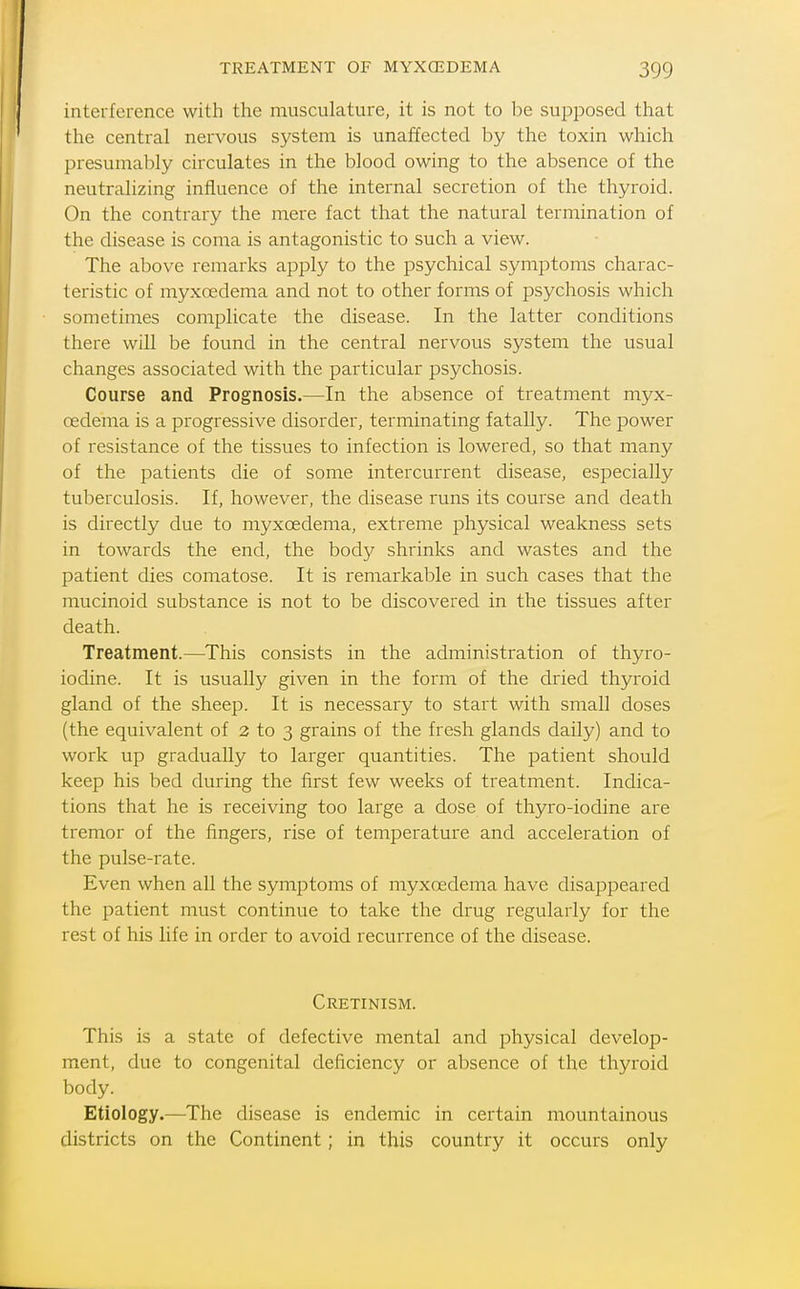 interference with the musculature, it is not to be supposed that the central nervous system is unaffected by the toxin which presumably circulates in the blood owing to the absence of the neutralizing influence of the internal secretion of the thyroid. On the contrary the mere fact that the natural termination of the disease is coma is antagonistic to such a view. The above remarks apply to the psychical symptoms charac- teristic of myxoedema and not to other forms of psychosis which sometimes complicate the disease. In the latter conditions there will be found in the central nervous system the usual changes associated with the particular psychosis. Course and Prognosis.—In the absence of treatment myx- oedema is a progressive disorder, terminating fatally. The power of resistance of the tissues to infection is lowered, so that many of the patients die of some intercurrent disease, especially tuberculosis. If, however, the disease runs its course and death is directly due to myxoedema, extreme physical weakness sets in towards the end, the body shrinks and wastes and the patient dies comatose. It is remarkable in such cases that the mucinoid substance is not to be discovered in the tissues after death. Treatment.—This consists in the administration of thyro- iodine. It is usually given in the form of the dried thyroid gland of the sheep. It is necessary to start with small doses (the equivalent of 2 to 3 grains of the fresh glands daily) and to work up gradually to larger quantities. The patient should keep his bed during the first few weeks of treatment. Indica- tions that he is receiving too large a dose of thyro-iodine are tremor of the fingers, rise of temperature and acceleration of the pulse-rate. Even when all the symptoms of myxoedema have disappeared the patient must continue to take the drug regularly for the rest of his life in order to avoid recurrence of the disease. Cretinism. This is a state of defective mental and physical develop- ment, due to congenital deficiency or absence of the thyroid body. Etiology.—The disease is endemic in certain mountainous districts on the Continent; in this country it occurs only