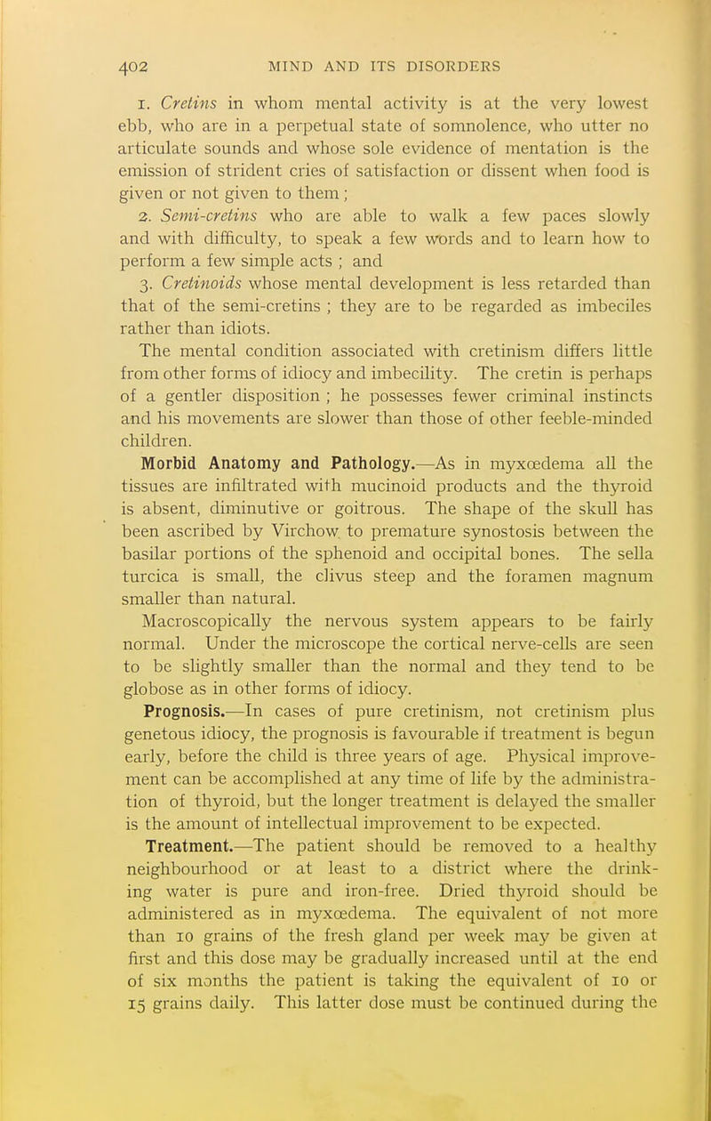 I. Cretins in whom mental activity is at the very lowest ebb, who are in a perpetual state of somnolence, who utter no articulate sounds and whose sole evidence of mentation is the emission of strident cries of satisfaction or dissent when food is given or not given to them ; 3. Semi-cretins who are able to walk a few paces slowly and with difficulty, to speak a few words and to learn how to perform a few simple acts ; and 3. Cretinoids whose mental development is less retarded than that of the semi-cretins ; they are to be regarded as imbeciles rather than idiots. The mental condition associated with cretinism differs little from other forms of idiocy and imbecility. The cretin is perhaps of a gentler disposition ; he possesses fewer criminal instincts and his movements are slower than those of other feeble-minded children. Morbid Anatomy and Pathology.—As in myxcedema all the tissues are infiltrated with mucinoid products and the thyroid is absent, diminutive or goitrous. The shape of the skull has been ascribed by Virchow. to premature synostosis between the basilar portions of the sphenoid and occipital bones. The sella turcica is small, the clivus steep and the foramen magnum smaller than natural. Macroscopically the nervous system appears to be fairly normal. Under the microscope the cortical nerve-cells are seen to be slightly smaller than the normal and they tend to be globose as in other forms of idiocy. Prognosis.—In cases of pure cretinism, not cretinism plus genetous idiocy, the prognosis is favourable if treatment is begun early, before the child is three years of age. Physical improve- ment can be accomplished at any time of life by the administra- tion of thyroid, but the longer treatment is delayed the smaller is the amount of intellectual improvement to be expected. Treatment.—The patient should be removed to a healthy neighbourhood or at least to a district where the drink- ing water is pure and iron-free. Dried thyroid should be administered as in myxcedema. The equivalent of not more than 10 grains of the fresh gland per week may be given at first and this dose may be gradually increased until at the end of six months the patient is taking the equivalent of 10 or 15 grains daily. This latter dose must be continued during the