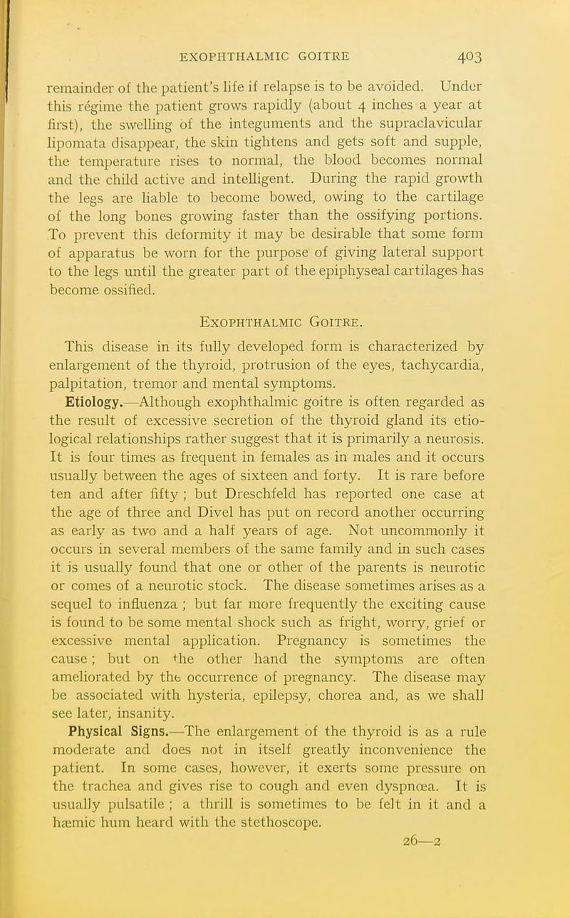 EXOPHTHALMIC GOITRE remainder of the patient's life if relapse is to be avoided. Under this regime the patient grows rapidly (about 4 inches a year at first), the swelling of the integuments and the supraclavicular lipomata disappear, the skin tightens and gets soft and supple, the temperature rises to normal, the blood becomes normal and the child active and intelligent. During the rapid growth the legs are liable to become bowed, owing to the cartilage of the long bones growing faster than the ossifying portions. To prevent this deformity it may be desirable that some form of apparatus be worn for the purpose of giving lateral support to the legs until the greater part of the epiphyseal cartilages has become ossified. Exophthalmic Goitre. This disease in its fully developed form is characterized by enlargement of the thyroid, protrusion of the eyes, tachycardia, palpitation, tremor and mental symptoms. Etiology.—Although exophthalmic goitre is often regarded as the result of excessive secretion of the thyroid gland its etio- logical relationships rather suggest that it is primarily a neurosis. It is four times as frequent in females as in males and it occurs usuaUy between the ages of sixteen and forty. It is rare before ten and after fifty ; but Dreschfeld has reported one case at the age of three and Divel has put on record another occurring as early as two and a half years of age. Not uncommonly it occurs in several members of the same family and in such cases it is usually found that one or other of the parents is neurotic or comes of a neurotic stock. The disease sometimes arises as a sequel to influenza ; but far more frequently the exciting cause is found to be some mental shock such as fright, worry, grief or excessive mental application. Pregnancy is sometimes the cause; but on the other hand the symptoms are often ameliorated by tht occurrence of pregnancy. The disease may be associated with hysteria, epilepsy, chorea and, as we shall see later, insanity. Physical Signs.—The enlargement of the thyroid is as a rule moderate and does not in itself greatly inconvenience the patient. In some cases, however, it exerts some pressure on the trachea and gives rise to cough and even dyspnoea. It is usually pulsatile ; a thrill is sometimes to be felt in it and a hjemic hum heard with the stethoscope. 26—2