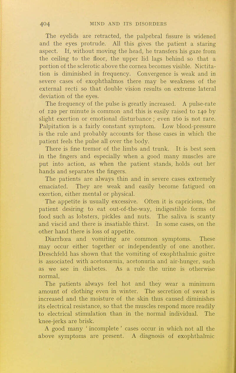 The eyelids are retracted, the palpebral fissure is widened and the eyes protrude. All this gives the patient a staring aspect. If, without moving the head, he transfers his gaze from the ceiling to the floor, the upper lid lags behind so that a portion of the sclerotic above the cornea becomes visible. Nictita- tion is diminished in frequency. Convergence is weak and in severe cases of exophthalmos there may be weakness of the external recti so that double vision results on extreme lateral deviation of the eyes. The frequency of the pulse is greatly increased. A pulse-rate of 120 per minute is common and this is easily raised to 140 by slight exertion or emotional disturbance ; even 160 is not rare. Palpitation is a fairly constant symptom. Low blood-pressure is the rule and probably accounts for those cases in which the patient feels the pulse all over the body. There is fine tremor of the limbs and trunk. It is best seen in the fingers and especially when a good many muscles are put into action, as when the patient stands, holds out her hands and separates the fingers. The patients are always thin and in severe cases extremely emaciated. They are weak and easily become fatigued on exertion, either mental or physical. The appetite is usually excessive. Often it is capricious, the patient desiring to eat out-of-the-way, indigestible forms of food such as lobsters, pickles and nuts. The saliva is scanty and viscid and there is insatiable thirst. In some cases, on the other hand there is loss of appetite. Diarrhoea and vomiting are common symptoms. These may occur either together or independently of one another. Dreschfeld has shown that the vomiting of exophthalmic goitre is associated with acetonaemia, acetonuria and air-hunger, such as we see in diabetes. As a rule the urine is otherwise normal. The patients always feel hot and they wear a minimum amount of clothing even in winter. The secretion of sweat is increased and the moisture of the skin thus caused diminishes its electrical resistance, so that the muscles respond more readily to electrical stimulation than in the normal individual. The knee-jerks are brisk. A good many ' incomplete ' cases occur in which not all the above symptoms are present. A diagnosis of exophthalmic