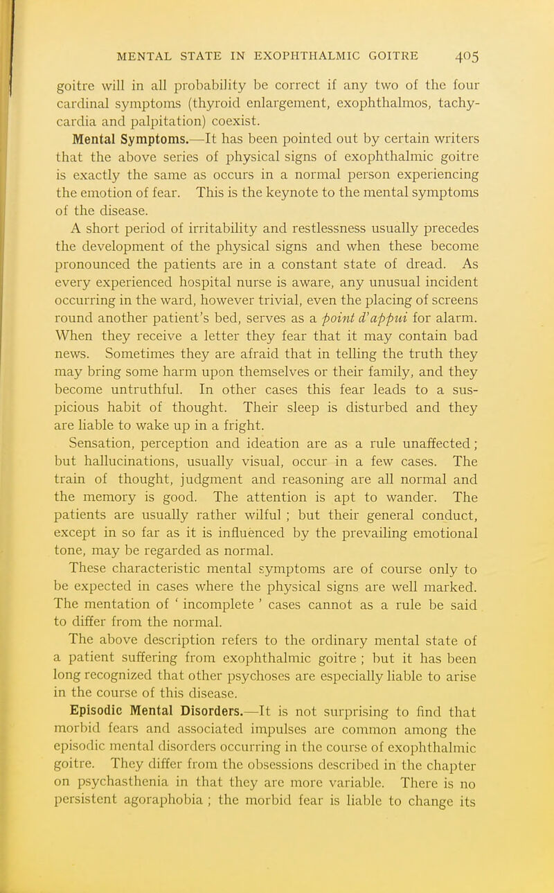 goitre will in all probability be correct if any two of the four cardinal symptoms (thyroid enlargement, exophthalmos, tachy- cardia and palpitation) coexist. Mental Symptoms.—^It has been pointed out by certain writers that the above series of physical signs of exophthalmic goitre is exactly the same as occurs in a normal person experiencing the emotion of fear. This is the keynote to the mental symptoms of the disease. A short period of irritability and restlessness usually precedes the development of the physical signs and when these become pronounced the patients are in a constant state of dread. As every experienced hospital nurse is aware, any unusual incident occurring in the ward, however trivial, even the placing of screens round another patient's bed, serves as a point d'appui for alarm. When they receive a letter they fear that it may contain bad news. Sometimes they are afraid that in telling the truth they may bring some harm upon themselves or their family, and they become untruthful. In other cases this fear leads to a sus- picious habit of thought. Their sleep is disturbed and they are liable to wake up in a fright. Sensation, perception and ideation are as a rule unaf¥ected; but hallucinations, usually visual, occur in a few cases. The train of thought, judgment and reasoning are all normal and the memory is good. The attention is apt to wander. The patients are usually rather wilful ; but their general conduct, except in so far as it is influenced by the prevailing emotional tone, may be regarded as normal. These characteristic mental symptoms are of course only to be expected in cases where the physical signs are well marked. The mentation of ' incomplete ' cases cannot as a rule be said to differ from the normal. The above description refers to the ordinary mental state of a patient suffering from exophthalmic goitre ; hut it has been long recognized that other psychoses are especially liable to arise in the course of this disease. Episodic Mental Disorders.—It is not surprising to find that morl)id fears and associated impulses are common among the episodic mental disorders occurring in the course of exophthalmic goitre. They differ from the obsessions described in the chapter on psychasthenia in that they arc more variable. There is no persistent agoraphobia ; the morbid fear is liable to change its