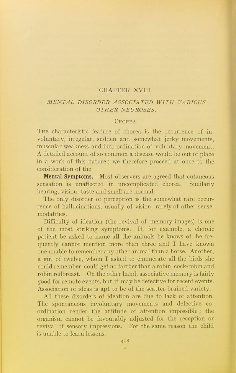 MENTAL DISORDER ASSOCIATED WITH VARIOUS OTHER NEUROSES. Chorea. The characteristic feature of chorea is the occurrence of in- voluntary, irregular, sudden and somewhat jerky movements, muscular weakness and inco-ordination of voluntary movement. A detailed account of so common a disease would be out of place in a work of this nature ; we therefore proceed at once to the consideration of the Mental Symptoms.—Most observers are agreed that cutaneous sensation is unaffected in uncomplicated chorea. Similarly hearing, vision, taste and smell are normal. The only disorder of perception is the somewhat rare occur- rence of hallucinations, usually of vision, rarely of other sense- modalities. Difficulty of ideation (the revival of memory-images) is one of the most striking symptoms. If, for example, a choreic patient be asked to name all the animals he knows of, he fre- quently cannot mention more than three and I have known one unable to remember any other animal than a horse. Another, a girl of twelve, whom I asked to enumerate all the birds she could remember, could get no farther than a robin, cock-robin and robin redbreast. On the other hand, associative memory is fairly good for remote events, but it may be defective for recent events. Association of ideas is apt to be of the scatter-brained variety. All these disorders of ideation are due to lack of attention. The spontaneous involuntary movements and defective co- ordination render the attitude of attention impossible; the organism cannot be favoui'ably adjusted for the reception or revival of sensory impressions. For the same reason the child is unable to learn lessons.