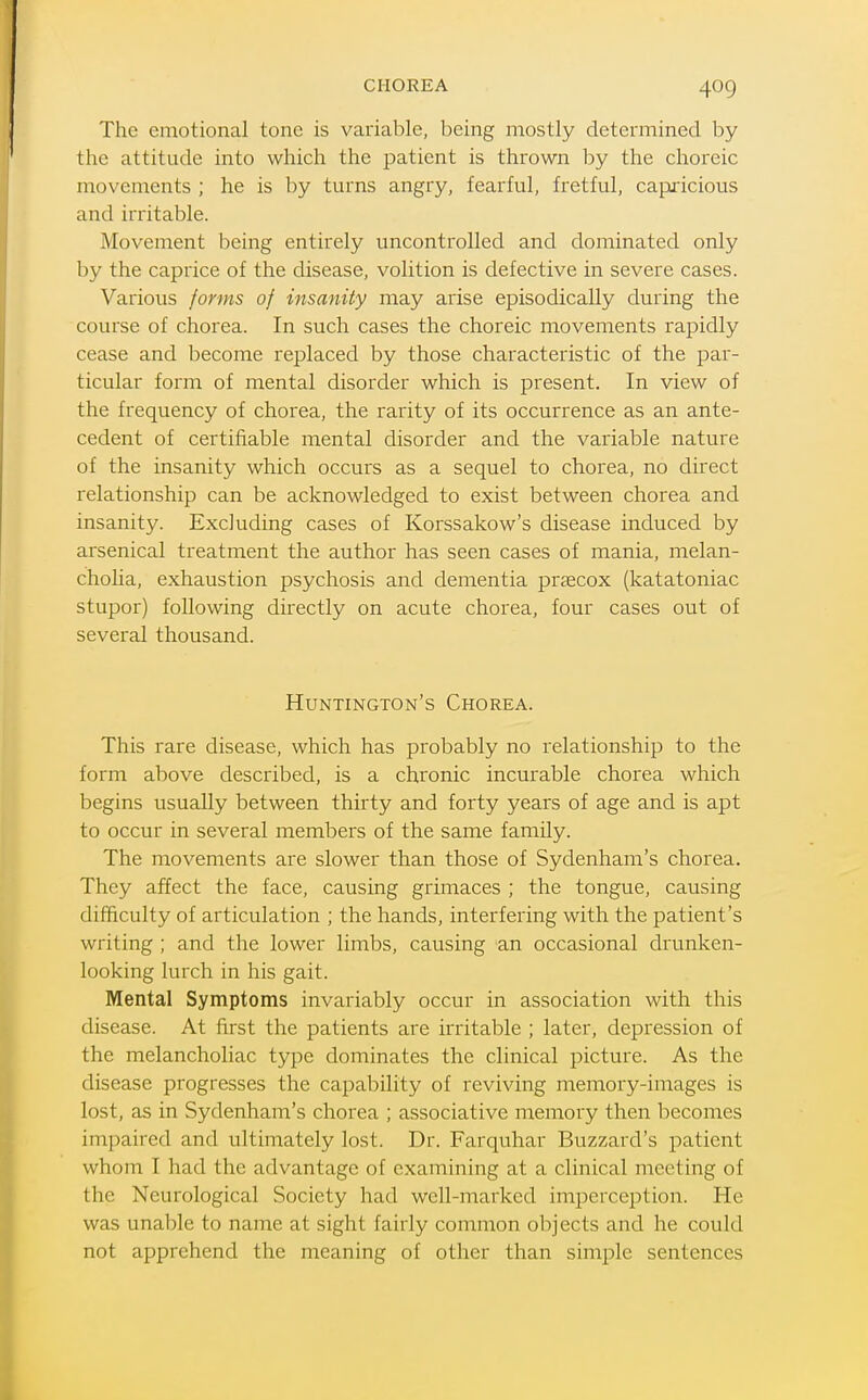 The emotional tone is variable, being mostly determined by the attitude into which the patient is thrown by the choreic movements ; he is by turns angry, fearful, fretful, capricious and irritable. Movement being entirely uncontrolled and dominated only by the caprice of the disease, volition is defective in severe cases. Various forms of insanity may arise episodically during the course of chorea. In such cases the choreic movements rapidly cease and become replaced by those characteristic of the par- ticular form of mental disorder which is present. In view of the frequency of chorea, the rarity of its occurrence as an ante- cedent of certifiable mental disorder and the variable nature of the insanity which occurs as a sequel to chorea, no direct relationship can be acknowledged to exist between chorea and insanity. Excluding cases of Korssakow's disease induced by arsenical treatment the author has seen cases of mania, melan- cholia, exhaustion psychosis and dementia praecox (katatoniac stupor) following directly on acute chorea, four cases out of several thousand. Huntington's Chorea. This rare disease, which has probably no relationship to the form above described, is a chronic incurable chorea which begins usually between thirty and forty years of age and is apt to occur in several members of the same family. The movements are slower than those of Sydenham's chorea. They affect the face, causing grimaces ; the tongue, causing difficulty of articulation ; the hands, interfering with the patient's writing ; and the lower limbs, causing an occasional drunken- looking lurch in his gait. Mental Symptoms invariably occur in association with this disease. At first the patients are irritable ; later, depression of the melancholiac type dominates the clinical picture. As the disease progresses the capability of reviving memory-images is lost, as in Sydenham's chorea ; associative memory then becomes impaired and ultimately lost. Dr. Farquhar Buzzard's patient whom I had the advantage of examining at a clinical meeting of the Neurological Society had well-marked imperception. He was unable to name at sight fairly common objects and he could not apprehend the meaning of other than simple sentences