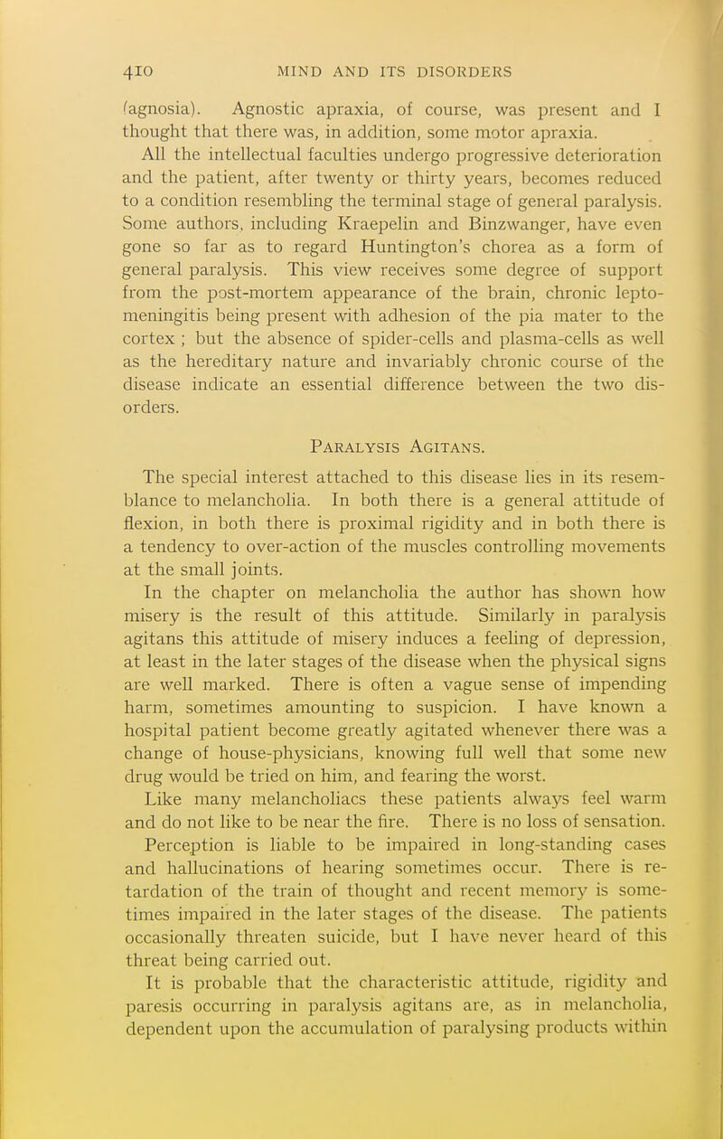 (agnosia). Agnostic apraxia, of course, was present and I thought that there was, in addition, some motor apraxia. All the intellectual faculties undergo progressive deterioration and the patient, after twenty or thirty years, becomes reduced to a condition resembling the terminal stage of general paralysis. Some authors, including Kraepelin and Binzwanger, have even gone so far as to regard Huntington's chorea as a form of general paralysis. This view receives some degree of support from the post-mortem appearance of the brain, chronic lepto- meningitis being present with adhesion of the pia mater to the cortex ; but the absence of spider-cells and plasma-cells as well as the hereditary nature and invariably chronic course of the disease indicate an essential difference between the two dis- orders. Paralysis Agitans. The special interest attached to this disease lies in its resem- blance to melancholia. In both there is a general attitude of flexion, in both there is proximal rigidity and in both there is a tendency to over-action of the muscles controlling movements at the small joints. In the chapter on melancholia the author has shown how misery is the result of this attitude. Similarly in paralysis agitans this attitude of misery induces a feeling of depression, at least in the later stages of the disease when the physical signs are well marked. There is often a vague sense of impending harm, sometimes amounting to suspicion. I have known a hospital patient become greatly agitated whenever there was a change of house-physicians, knowing full well that some new drug would be tried on him, and fearing the worst. Like many melancholiacs these patients always feel warm and do not like to be near the fire. There is no loss of sensation. Perception is liable to be impaired in long-standing cases and hallucinations of hearing sometimes occur. There is re- tardation of the train of thought and recent memory is some- times impaired in the later stages of the disease. The patients occasionally threaten suicide, but I have never heard of this threat being carried out. It is probable that the characteristic attitude, rigidity and paresis occurring in paralysis agitans are, as in melancholia, dependent upon the accumulation of paralysing products within