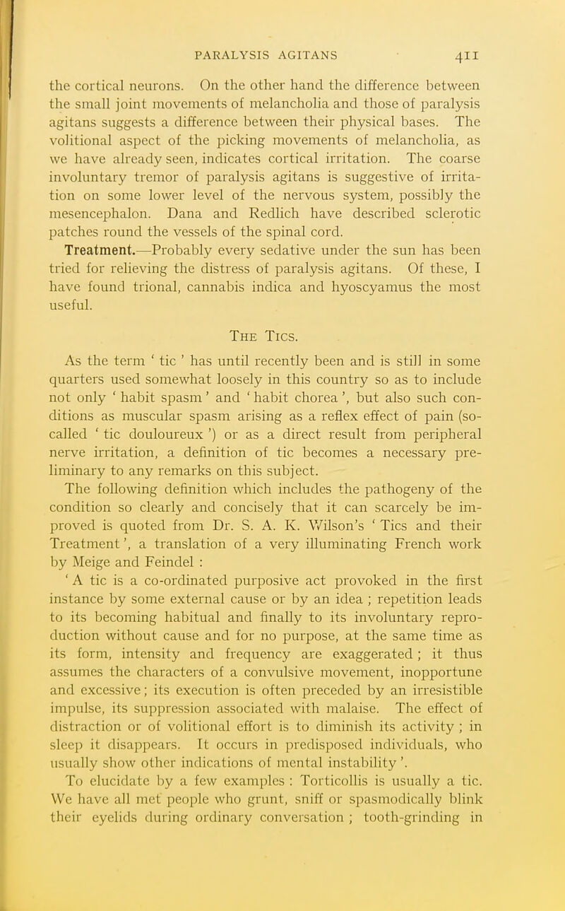 the cortical neurons. On the other hand the difference between the small joint movements of melancholia and those of paralysis agitans suggests a difference between their physical bases. The volitional aspect of the picking movements of melancholia, as we have already seen, indicates cortical irritation. The coarse involuntary tremor of paralysis agitans is suggestive of irrita- tion on some lower level of the nervous system, possibly the mesencephalon. Dana and Redlich have described sclerotic patches round the vessels of the spinal cord. Treatment.—Probably every sedative under the sun has been tried for relieving the distress of paralysis agitans. Of these, I have found trional, cannabis indica and hyoscyamus the most useful. The Tics. As the term ' tic ' has until recently been and is still in some quarters used somewhat loosely in this country so as to include not only ' habit spasm' and ' habit choreabut also such con- ditions as muscular spasm arising as a reflex effect of pain (so- called ' tic douloureux ') or as a direct result from peripheral nerve irritation, a definition of tic becomes a necessary pre- liminary to any remarks on this subject. The following definition which includes the pathogeny of the condition so clearly and concisely that it can scarcely be im- proved is quoted from Dr. S. A. K. Wilson's ' Tics and their Treatmenta translation of a very illuminating French work by Meige and Feindel : ' A tic is a co-ordinated purposive act provoked in the first instance by some external cause or by an idea ; repetition leads to its becoming habitual and finally to its involuntary repro- duction without cause and for no purpose, at the same time as its form, intensity and frequency are exaggerated; it thus assumes the characters of a convulsive movement, inopportune and excessive; its execution is often preceded by an irresistible impulse, its suppression associated with malaise. The effect of distraction or of volitional effort is to diminish its activity ; in sleep it disappears. It occurs in predisposed individuals, who usually show other indications of mental instability'. To elucidate by a few examples : Torticollis is usually a tic. We have all met people who grunt, sniff or spasmodically blink their eyelids during ordinary conversation ; tooth-grinding in