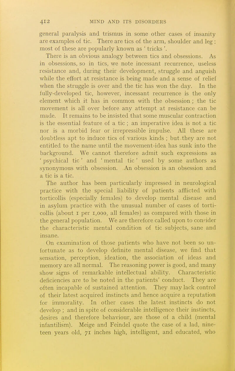 general paralysis and trismus in some other cases of insanity are examples of tic. There are tics of the arm, shoulder and leg ; most of these are popularly known as ' tricks '. There is an obvious analogy between tics and obsessions. As in obsessions, so in tics, we note incessant recurrence, useless resistance and, during their development, struggle and anguish while the effort at resistance is being made and a sense of relief when the struggle is over and the tic has won the day. In the fully-developed tic, however, incessant recurrence is the only element which it has in common with the obsession ; the tic movement is all over before any attempt at resistance can be made. It remains to be insisted that some muscular contraction is the essential feature of a tic ; an imperative idea is not a tic nor is a morbid fear or irrepressible impulse. All these are doubtless apt to induce tics of various kinds ; but.they are not entitled to the name until the movement-idea has sunk into the background. We cannot therefore admit such expressions as ' psychical tic' and ' mental tic' used by some authors as synonymous with obsession. An obsession is an obsession and a tic is a tic. The author has been particularly impressed in neurological practice with the special liability of patients afflicted with torticollis (especially females) to develop mental disease and in asylum practice with the unusual number of cases of torti- collis (about I per i,ooo, all females) as compared with those in the general population. We are therefore called upon to consider the characteristic mental condition of tic subjects, sane and insane. On examination of those patients who have not been so un- fortunate as to develop definite mental disease, we find that sensation, perception, ideation, the association of ideas and memory are all normal. The reasoning power is good, and many show signs of remarkable intellectual ability. Characteristic deficiencies are to be noted in the patients' conduct. They are often incapable of sustained attention. They may lack control of their latest acquired instincts and hence acquire a reputation for immoralitj^ In other cases the latest instincts do not develop ; and in spite of considerable intelligence their instincts, desires and therefore behaviour, are those of a child (mental infantilism). Meige and Feindel quote the case of a lad, nine- teen years old, 71 inches high, intelligent, and educated, who