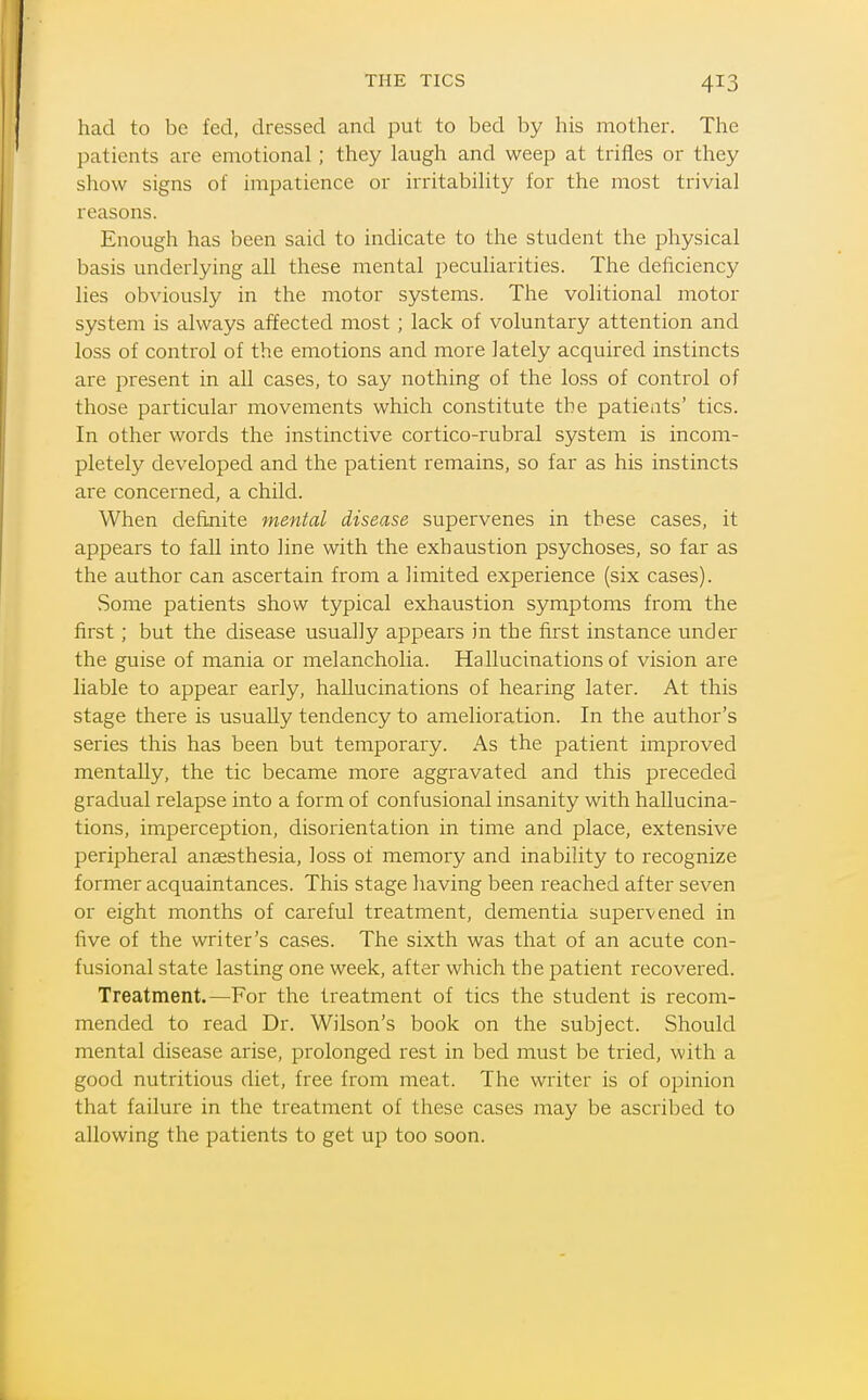 THE TICS had to be fed, dressed and put to bed by his mother. The patients arc emotional ; they laugh and weep at trifles or they show signs of impatience or irritability for the most trivial reasons. Enough has been said to indicate to the student the physical basis underlying all these mental peculiarities. The deficiency lies obviously in the motor systems. The volitional motor system is always affected most ; lack of voluntary attention and loss of control of the emotions and more lately acquired instincts are present in all cases, to say nothing of the loss of control of those particular movements which constitute the patients' tics. In other words the instinctive cortico-rubral system is incom- pletely developed and the patient remains, so far as his instincts are concerned, a child. When definite mental disease supervenes in these cases, it appears to fall into line with the exhaustion psychoses, so far as the author can ascertain from a limited experience (six cases). Some patients show typical exhaustion symptoms from the first; but the disease usually appears in the first instance under the guise of mania or melancholia. Hallucinations of vision are liable to appear early, hallucinations of hearing later. At this stage there is usually tendency to amelioration. In the author's series this has been but temporary. As the patient improved mentally, the tic became more aggravated and this preceded gradual relapse into a form of confusional insanity with hallucina- tions, imperception, disorientation in time and place, extensive peripheral anaesthesia, loss of memory and inability to recognize former acquaintances. This stage having been i-eached after seven or eight months of careful treatment, dementia supervened in five of the writer's cases. The sixth was that of an acute con- fusional state lasting one week, after which the patient recovered. Treatment.—For the treatment of tics the student is recom- mended to read Dr. Wilson's book on the subject. Should mental disease arise, prolonged rest in bed must be tried, with a good nutritious diet, free from meat. The writer is of opinion that failure in the treatment of these cases may be ascribed to allowing the patients to get up too soon.