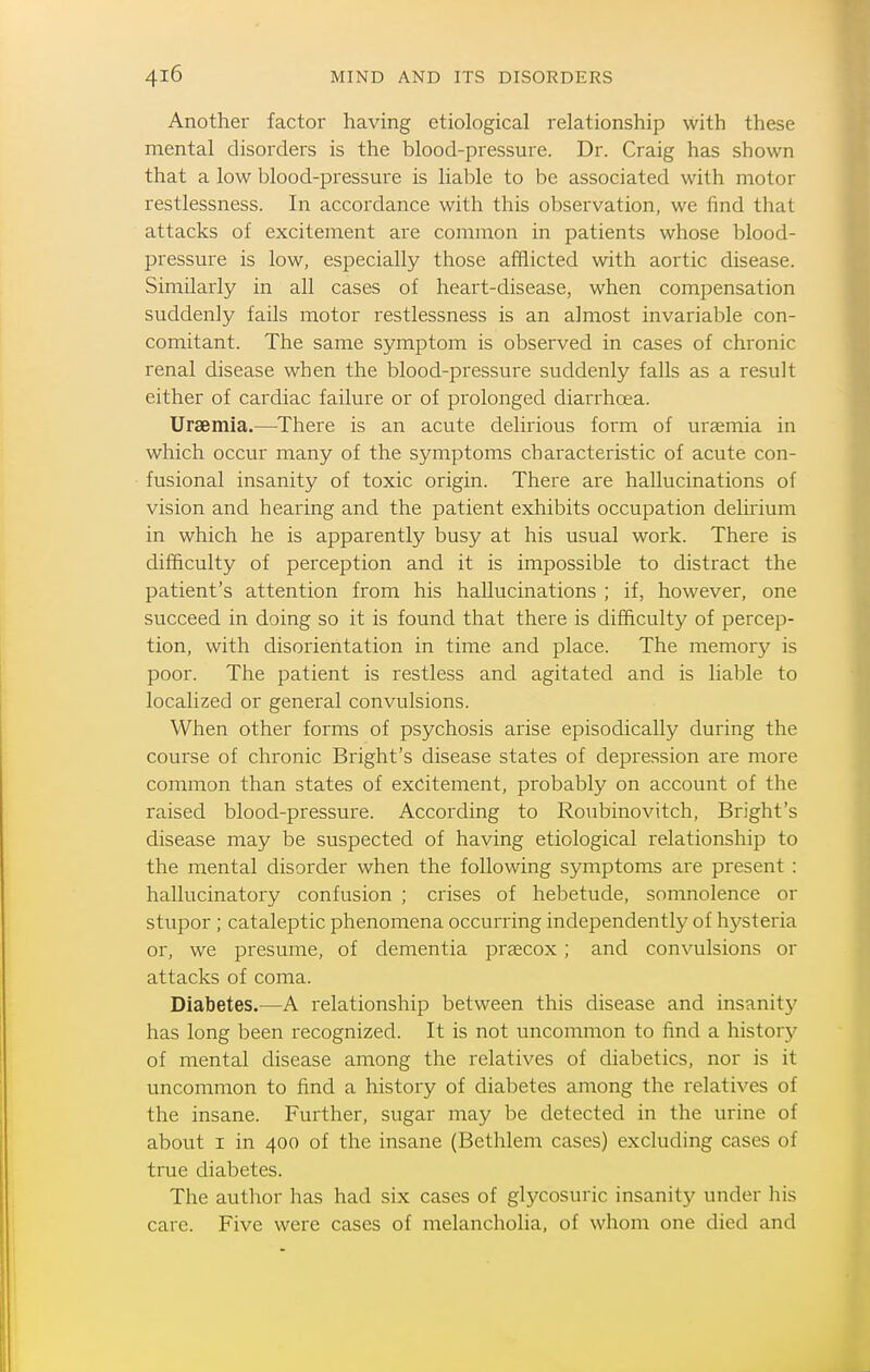 Another factor having etiological relationship with these mental disorders is the blood-pressure. Dr. Craig has shown that a low l)lood-pressure is liable to be associated with motor restlessness. In accordance with this observation, we find that attacks of excitement are common in patients whose blood- pressure is low, especially those afflicted with aortic disease. Similarly in all cases of heart-disease, when compensation suddenly fails motor restlessness is an almost invariable con- comitant. The same symptom is observed in cases of chronic renal disease when the blood-pressure suddenly falls as a result either of cardiac failure or of prolonged diarrhoea. Uraemia.—There is an acute delirious form of uraemia in which occur many of the symptoms characteristic of acute con- fusional insanity of toxic origin. There are hallucinations of vision and hearing and the patient exhibits occupation delirium in which he is apparently busy at his usual work. There is difficulty of perception and it is impossible to distract the patient's attention from his hallucinations ; if, however, one succeed in doing so it is found that there is difficulty of percep- tion, with disorientation in time and place. The memory is poor. The patient is restless and agitated and is liable to localized or general convulsions. When other forms of psychosis arise episodically during the course of chronic Bright's disease states of depression are more common than states of excitement, probably on account of the raised blood-pressure. According to Roubinovitch, Bright's disease may be suspected of having etiological relationship to the mental disorder when the following symptoms are present : hallucinatory confusion ; crises of hebetude, somnolence or stupor ; cataleptic phenomena occurring independently of hysteria or, we presume, of dementia praecox; and convulsions or attacks of coma. Diabetes.—A relationship between this disease and insanity has long been recognized. It is not uncommon to find a history of mental disease among the relatives of diabetics, nor is it uncommon to find a history of diabetes among the relatives of the insane. Further, sugar may be detected in the urine of about I in 400 of the insane (Bethlem cases) excluding cases of true diabetes. The author has had six cases of glycosuric insanity under his care. Five were cases of melancholia, of whom one died and
