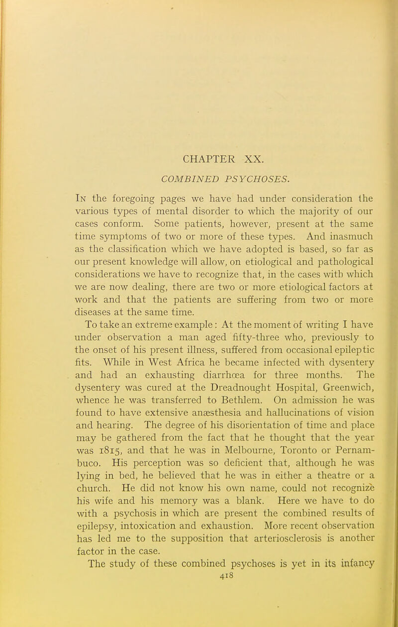 COMBINED PSYCHOSES. In the foregoing pages we have had under consideration the various types of mental disorder to which the majority of our cases conform. Some patients, however, present at the same time symptoms of two or more of these types. And inasmuch as the classification which we have adopted is based, so far as our present knowledge will allow, on etiological and pathological considerations we have to recognize that, in the cases with which we are now dealing, there are two or more etiological factors at work and that the patients are suffering from two or more diseases at the same time. To take an extreme example: At the moment of writing I have under observation a man aged fifty-three who, previously to the onset of his present illness, suffered from occasional epileptic fits. While in West Africa he became infected with dysentery and had an exhausting diarrhoea for three months. The dysentery was cured at the Dreadnought Hospital, Greenwich, whence he was transferred to Bethlem. On admission he was found to have extensive anaesthesia and hallucinations of vision and hearing. The degree of his disorientation of time and place may be gathered from the fact that he thought that the year was 1815, and that he was in Melbourne, Toronto or Pernam- buco. His perception was so deficient that, although he was lying in bed, he believed that he was in either a theatre or a church. He did not know his own name, could not recognize his wife and his memory was a blank. Here we have to do with a psychosis in which are present the combined results of epilepsy, intoxication and exhaustion. More recent observation has led me to the supposition that arteriosclerosis is another factor in the case. The study of these combined psychoses is yet in its infancy