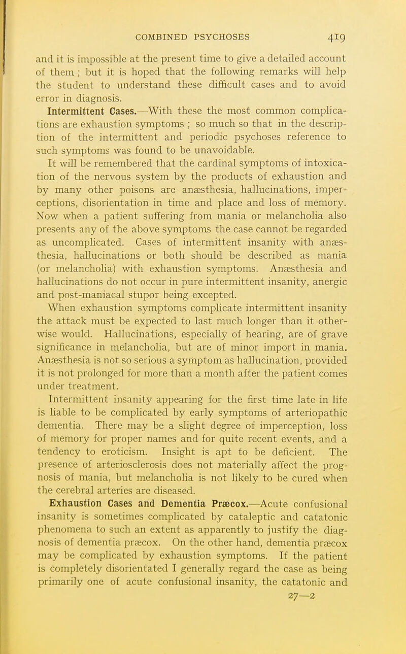 and it is impossible at the present time to give a detailed account of them ; but it is hoped that the following remarks will help the student to understand these difficult cases and to avoid error in diagnosis. Intermittent Cases.—With these the most common complica- tions are exhaustion symptoms ; so much so that in the descrip- tion of the intermittent and periodic psychoses reference to such symptoms was found to be unavoidable. It will be remembered that the cardinal symptoms of intoxica- tion of the nervous system by the products of exhaustion and by many other poisons are anaesthesia, hallucinations, imper- ceptions, disorientation in time and place and loss of memory. Now when a patient suf?ering from mania or melancholia also presents any of the above symptoms the case cannot be regarded as uncomplicated. Cases of intermittent insanity with anaes- thesia, hallucinations or both should be described as mania (or melancholia) with exhaustion symptoms. Aucesthesia and hallucinations do not occur in pure intermittent insanity, anergic and post-maniacal stupor being excepted. When exhaustion symptoms complicate intermittent insanity the attack must be expected to last much longer than it other- wise would. Hallucinations, especially of hearing, are of grave significance in melancholia, but are of minor import in mania. Anaesthesia is not so serious a symptom as hallucination, provided it is not prolonged for more than a month after the patient comes under treatment. Intermittent insanity appearing for the first time late in life is liable to be complicated by early symptoms of arteriopathic dementia. There may be a slight degree of imperception, loss of memory for proper names and for quite recent events, and a tendency to eroticism. Insight is apt to be deficient. The presence of arteriosclerosis does not materially affect the prog- nosis of mania, but melancholia is not likely to be cured when the cerebral arteries are diseased. Exhaustion Cases and Dementia Praecox.—Acute confusional insanity is sometimes complicated by cataleptic and catatonic phenomena to such an extent as apparently to justify the diag- nosis of dementia praecox. On the other hand, dementia praacox may be complicated by exhaustion symptoms. If the patient is completely disorientated I generally regard the case as being primarily one of acute confusional insanity, the catatonic and 27—2