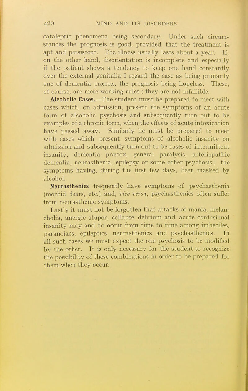 cataleptic phenomena being secondary. Under such circum- stances the prognosis is good, provided that the treatment is apt and persistent. The illness usually lasts about a year. If, on the other hand, disorientation is incomplete and especially if the patient shows a tendency to keep one hand constantly over the external genitalia I regard the case as being primarily one of dementia praecox, the prognosis being hopeless. These, of course, are mere working rules ; they are not infallible. Alcoholic Cases.—The student must be prepared to meet with cases which, on admission, present the symptoms of an acute form of alcoholic psychosis and subsequently turn out to be examples of a chronic form, when the effects of acute intoxication have passed away. Similarly he must be prepared to meet with cases which present symptoms of alcoholic insanity on admission and subsequently turn out to be cases of intermittent insanity, dementia prjecox, general paralysis, arteriopathic dementia, neurasthenia, epilepsy or some other psychosis ; the symptoms having, during the first few days, been masked by alcohol. Neurasthenics frequently have symptoms of psychasthenia (morbid fears, etc.) and, vice versa, psychasthenics often suffer from neurasthenic symptoms. Lastly it must not be forgotten that attacks of mania, melan- cholia, anergic stupor, collapse delirium and acute confusional insanity may and do occur from time to time among imbeciles, paranoiacs, epileptics, neurasthenics and psychasthenics. In all such cases we must expect the one psychosis to be modified by the other. It is only necessary for the student to recognize the possibility of these combinations in order to be prepared for them when they occur.