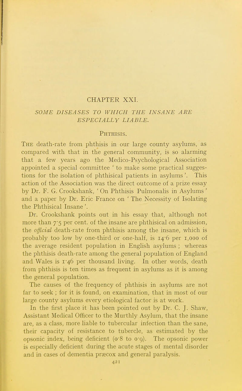 SOME DISEASES TO WHICH THE INSANE ARE ESPECIALLY LIABLE. Phthisis. The death-rate from phthisis in our large county asylums, as compared with that in the general community, is so alarming that a few years ago the Medico-Psychological Association appointed a special committee ' to make some practical sugges- tions for the isolation of phthisical patients in asylums'. This action of the Association was the direct outcome of a prize essay by Dr. F. G. Crookshank, ' On Phthisis Pulmonalis in Asylums ' and a paper by Dr. Eric France on ' The Necessity of Isolating the Phthisical Insane'. Dr. Crookshank points out in his essay that, although not more than 7*5 per cent, of the insane are phthisical on admission, the official death-rate from phthisis among the insane, which is probably too low by one-third or one-half, is I46 per 1,000 of the average resident population in English asylums ; whereas the phthisis death-rate among the general population of England and Wales is i'46 per thousand living. In other words, death from phthisis is ten times as frequent in asylums as it is among the general population. The causes of the frequency of phthisis in asylums are not far to seek ; for it is found, on examination, that in most of our large county asylums every etiological factor is at work. In the first place it has been pointed out by Dr. C. J. Shaw, Assistant Medical Officer to the Murthly Asylum, that the insane are, as a class, more liable to tubercular infection than the sane, their capacity of resistance to tubercle, as estimated by the opsonic index, being deficient (o'8 to O'g). The opsonic power is especially deficient during the acute stages of mental disorder and in cases of dementia preecox and general paralysis.