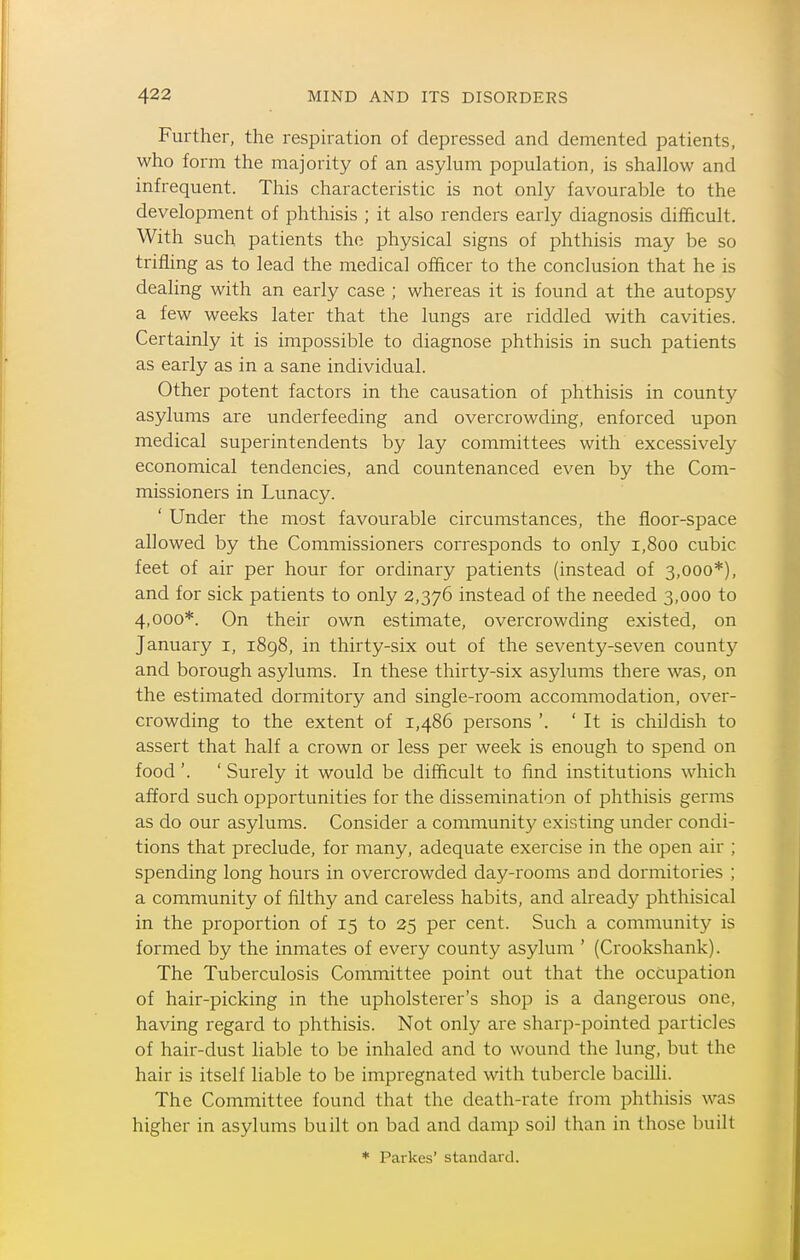 Further, the respiration of depressed and demented patients, who form the majority of an asylum population, is shallow and infrequent. This characteristic is not only favourable to the development of phthisis ; it also renders early diagnosis difficult. With such patients th(i physical signs of phthisis may be so trifling as to lead the medical officer to the conclusion that he is dealing with an early case ; whereas it is found at the autopsy a few weeks later that the lungs are riddled with cavities. Certainly it is impossible to diagnose phthisis in such patients as early as in a sane individual. Other potent factors in the causation of phthisis in county asylums are underfeeding and overcrowding, enforced upon medical superintendents by lay committees with excessively economical tendencies, and countenanced even by the Com- missioners in Lunacy. ' Under the most favourable circumstances, the floor-space allowed by the Commissioners corresponds to only i,8oo cubic feet of air per hour for ordinary patients (instead of 3,000*), and for sick patients to only 2,376 instead of the needed 3,000 to 4,000*. On their own estimate, overcrowding existed, on January i, 1898, in thirty-six out of the seventy-seven county and borough asylums. In these thirty-six asylums there was, on the estimated dormitory and single-room accommodation, over- crowding to the extent of 1,486 persons '. ' It is childish to assert that half a crown or less per week is enough to spend on food'. ' Surely it would be difficult to find institutions which afford such opportunities for the dissemination of phthisis germs as do our asylums. Consider a community existing under condi- tions that preclude, for many, adequate exercise in the open air ; spending long hours in overcrowded day-rooms and dormitories ; a community of filthy and careless habits, and alreadj' phthisical in the proportion of 15 to 25 per cent. Such a community is formed by the inmates of every county asylum ' (Crookshank). The Tuberculosis Committee point out that the occupation of hair-picking in the upholsterer's shop is a dangerous one, having regard to phthisis. Not only are sharp-pointed particles of hair-dust liable to be inhaled and to wound the lung, but the hair is itself liable to be impregnated with tubercle bacilli. The Committee found that the death-rate from phthisis was higher in asylums built on bad and damp soil than in those built * Paikes' standard.